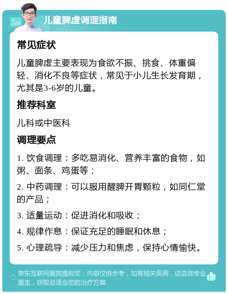 儿童脾虚调理指南 常见症状 儿童脾虚主要表现为食欲不振、挑食、体重偏轻、消化不良等症状，常见于小儿生长发育期，尤其是3-6岁的儿童。 推荐科室 儿科或中医科 调理要点 1. 饮食调理：多吃易消化、营养丰富的食物，如粥、面条、鸡蛋等； 2. 中药调理：可以服用醒脾开胃颗粒，如同仁堂的产品； 3. 适量运动：促进消化和吸收； 4. 规律作息：保证充足的睡眠和休息； 5. 心理疏导：减少压力和焦虑，保持心情愉快。