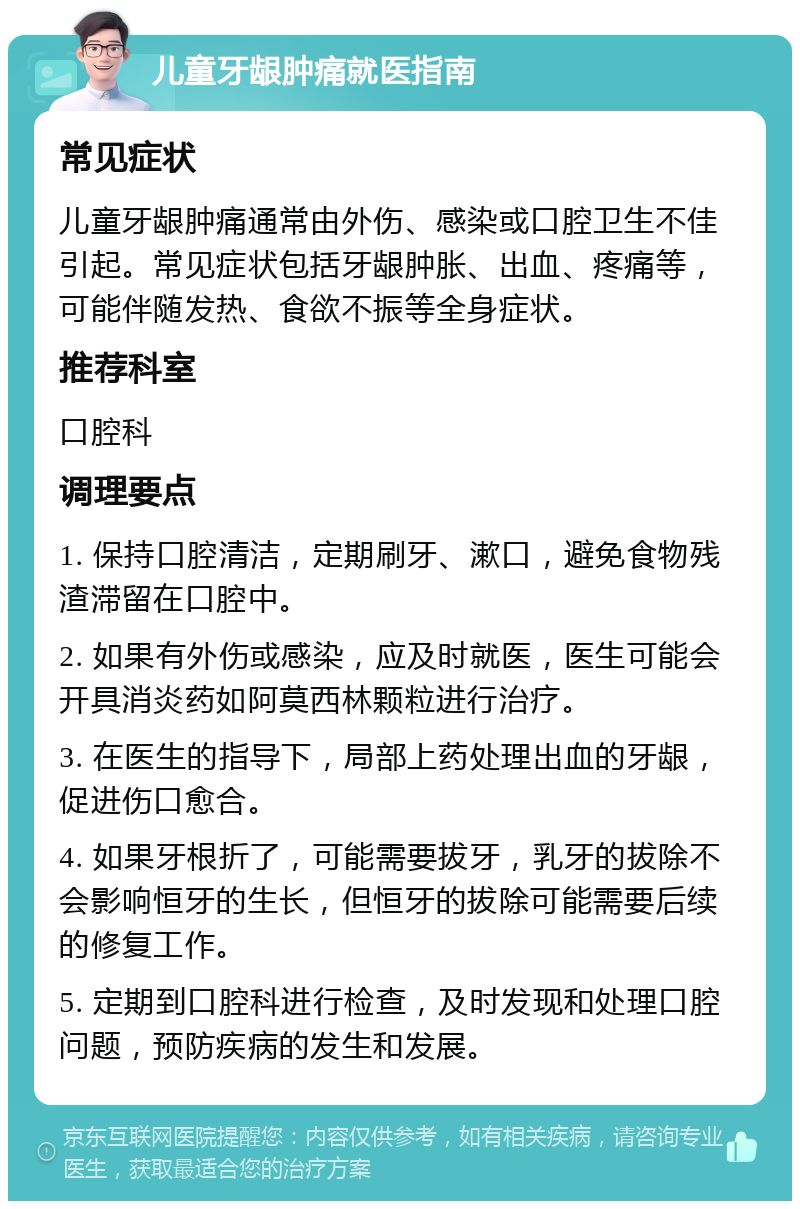 儿童牙龈肿痛就医指南 常见症状 儿童牙龈肿痛通常由外伤、感染或口腔卫生不佳引起。常见症状包括牙龈肿胀、出血、疼痛等，可能伴随发热、食欲不振等全身症状。 推荐科室 口腔科 调理要点 1. 保持口腔清洁，定期刷牙、漱口，避免食物残渣滞留在口腔中。 2. 如果有外伤或感染，应及时就医，医生可能会开具消炎药如阿莫西林颗粒进行治疗。 3. 在医生的指导下，局部上药处理出血的牙龈，促进伤口愈合。 4. 如果牙根折了，可能需要拔牙，乳牙的拔除不会影响恒牙的生长，但恒牙的拔除可能需要后续的修复工作。 5. 定期到口腔科进行检查，及时发现和处理口腔问题，预防疾病的发生和发展。