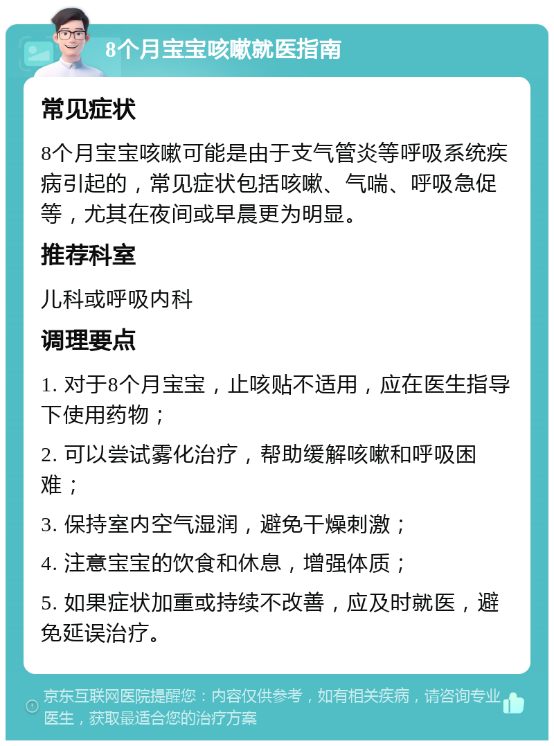 8个月宝宝咳嗽就医指南 常见症状 8个月宝宝咳嗽可能是由于支气管炎等呼吸系统疾病引起的，常见症状包括咳嗽、气喘、呼吸急促等，尤其在夜间或早晨更为明显。 推荐科室 儿科或呼吸内科 调理要点 1. 对于8个月宝宝，止咳贴不适用，应在医生指导下使用药物； 2. 可以尝试雾化治疗，帮助缓解咳嗽和呼吸困难； 3. 保持室内空气湿润，避免干燥刺激； 4. 注意宝宝的饮食和休息，增强体质； 5. 如果症状加重或持续不改善，应及时就医，避免延误治疗。