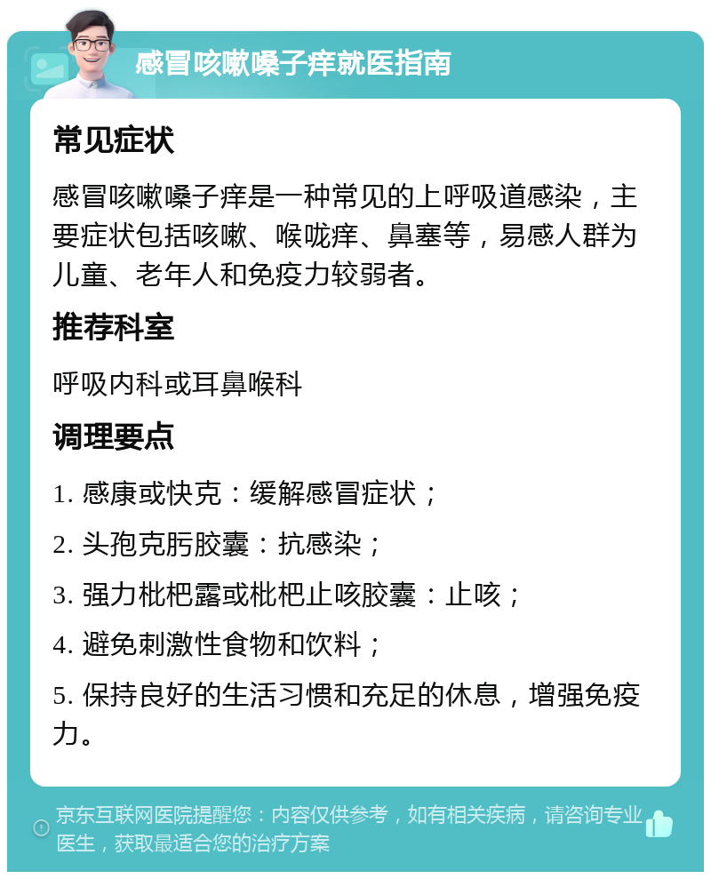 感冒咳嗽嗓子痒就医指南 常见症状 感冒咳嗽嗓子痒是一种常见的上呼吸道感染，主要症状包括咳嗽、喉咙痒、鼻塞等，易感人群为儿童、老年人和免疫力较弱者。 推荐科室 呼吸内科或耳鼻喉科 调理要点 1. 感康或快克：缓解感冒症状； 2. 头孢克肟胶囊：抗感染； 3. 强力枇杷露或枇杷止咳胶囊：止咳； 4. 避免刺激性食物和饮料； 5. 保持良好的生活习惯和充足的休息，增强免疫力。