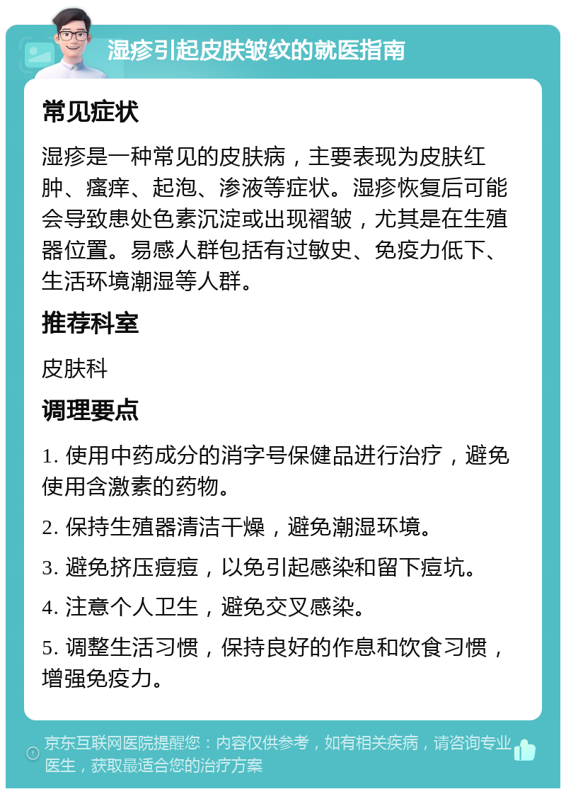 湿疹引起皮肤皱纹的就医指南 常见症状 湿疹是一种常见的皮肤病，主要表现为皮肤红肿、瘙痒、起泡、渗液等症状。湿疹恢复后可能会导致患处色素沉淀或出现褶皱，尤其是在生殖器位置。易感人群包括有过敏史、免疫力低下、生活环境潮湿等人群。 推荐科室 皮肤科 调理要点 1. 使用中药成分的消字号保健品进行治疗，避免使用含激素的药物。 2. 保持生殖器清洁干燥，避免潮湿环境。 3. 避免挤压痘痘，以免引起感染和留下痘坑。 4. 注意个人卫生，避免交叉感染。 5. 调整生活习惯，保持良好的作息和饮食习惯，增强免疫力。