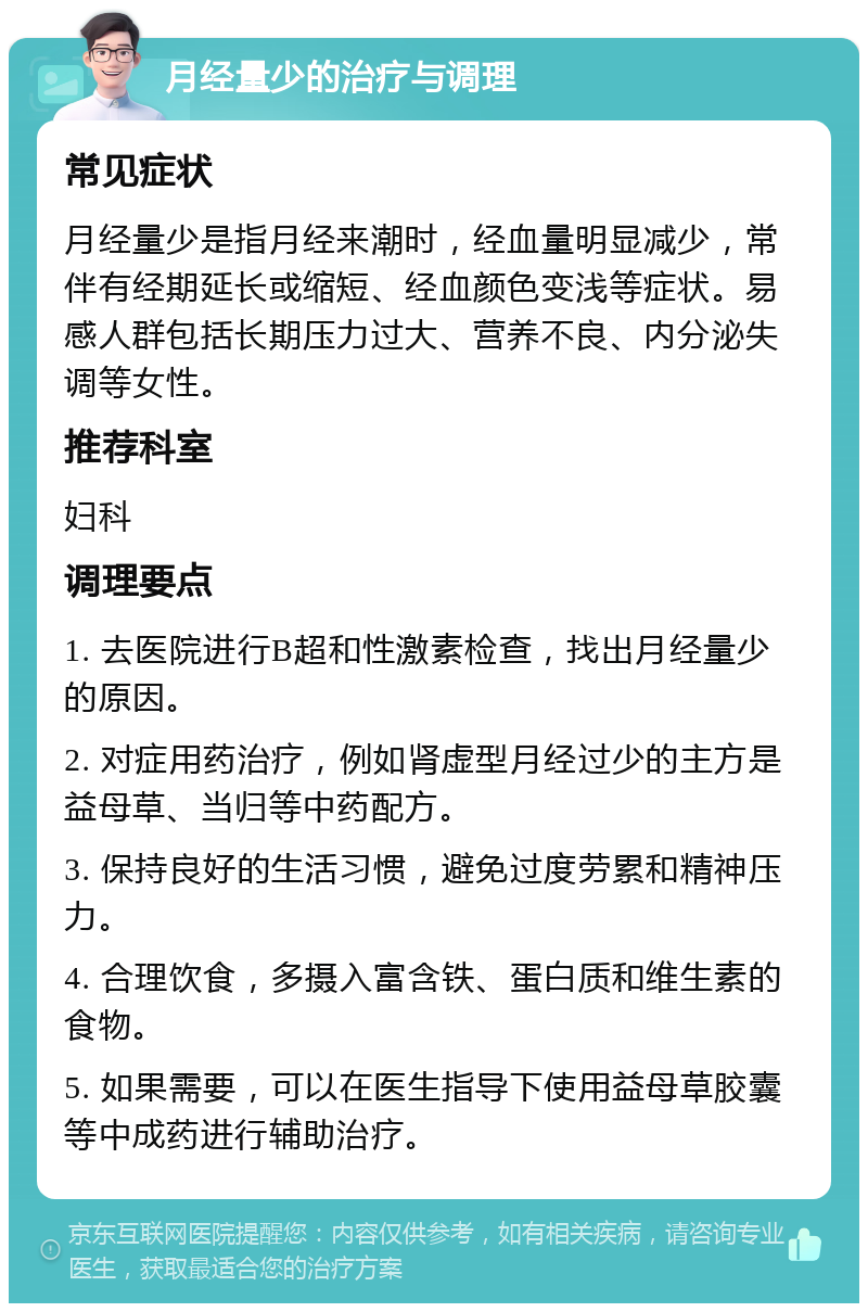 月经量少的治疗与调理 常见症状 月经量少是指月经来潮时，经血量明显减少，常伴有经期延长或缩短、经血颜色变浅等症状。易感人群包括长期压力过大、营养不良、内分泌失调等女性。 推荐科室 妇科 调理要点 1. 去医院进行B超和性激素检查，找出月经量少的原因。 2. 对症用药治疗，例如肾虚型月经过少的主方是益母草、当归等中药配方。 3. 保持良好的生活习惯，避免过度劳累和精神压力。 4. 合理饮食，多摄入富含铁、蛋白质和维生素的食物。 5. 如果需要，可以在医生指导下使用益母草胶囊等中成药进行辅助治疗。