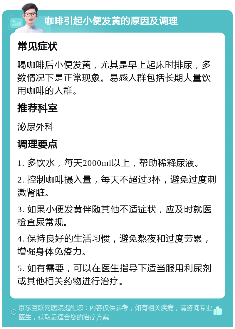 咖啡引起小便发黄的原因及调理 常见症状 喝咖啡后小便发黄，尤其是早上起床时排尿，多数情况下是正常现象。易感人群包括长期大量饮用咖啡的人群。 推荐科室 泌尿外科 调理要点 1. 多饮水，每天2000ml以上，帮助稀释尿液。 2. 控制咖啡摄入量，每天不超过3杯，避免过度刺激肾脏。 3. 如果小便发黄伴随其他不适症状，应及时就医检查尿常规。 4. 保持良好的生活习惯，避免熬夜和过度劳累，增强身体免疫力。 5. 如有需要，可以在医生指导下适当服用利尿剂或其他相关药物进行治疗。