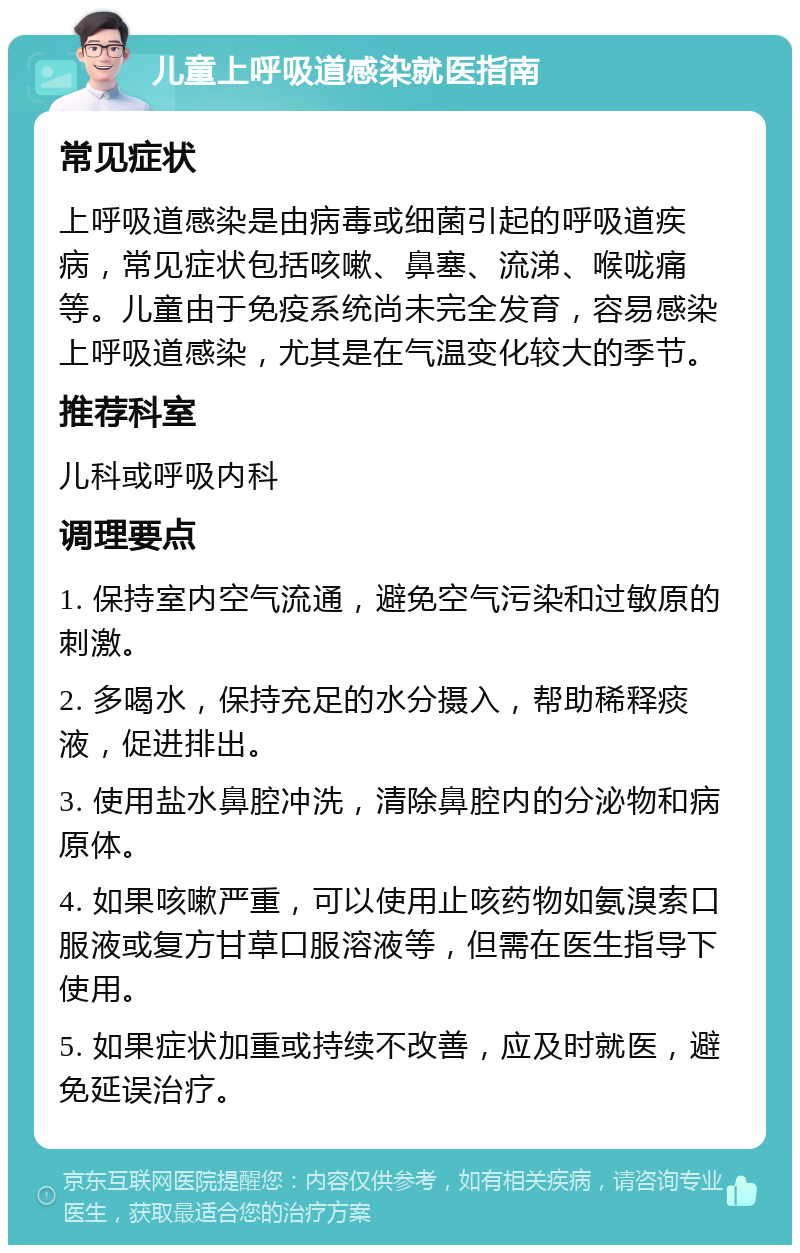 儿童上呼吸道感染就医指南 常见症状 上呼吸道感染是由病毒或细菌引起的呼吸道疾病，常见症状包括咳嗽、鼻塞、流涕、喉咙痛等。儿童由于免疫系统尚未完全发育，容易感染上呼吸道感染，尤其是在气温变化较大的季节。 推荐科室 儿科或呼吸内科 调理要点 1. 保持室内空气流通，避免空气污染和过敏原的刺激。 2. 多喝水，保持充足的水分摄入，帮助稀释痰液，促进排出。 3. 使用盐水鼻腔冲洗，清除鼻腔内的分泌物和病原体。 4. 如果咳嗽严重，可以使用止咳药物如氨溴索口服液或复方甘草口服溶液等，但需在医生指导下使用。 5. 如果症状加重或持续不改善，应及时就医，避免延误治疗。