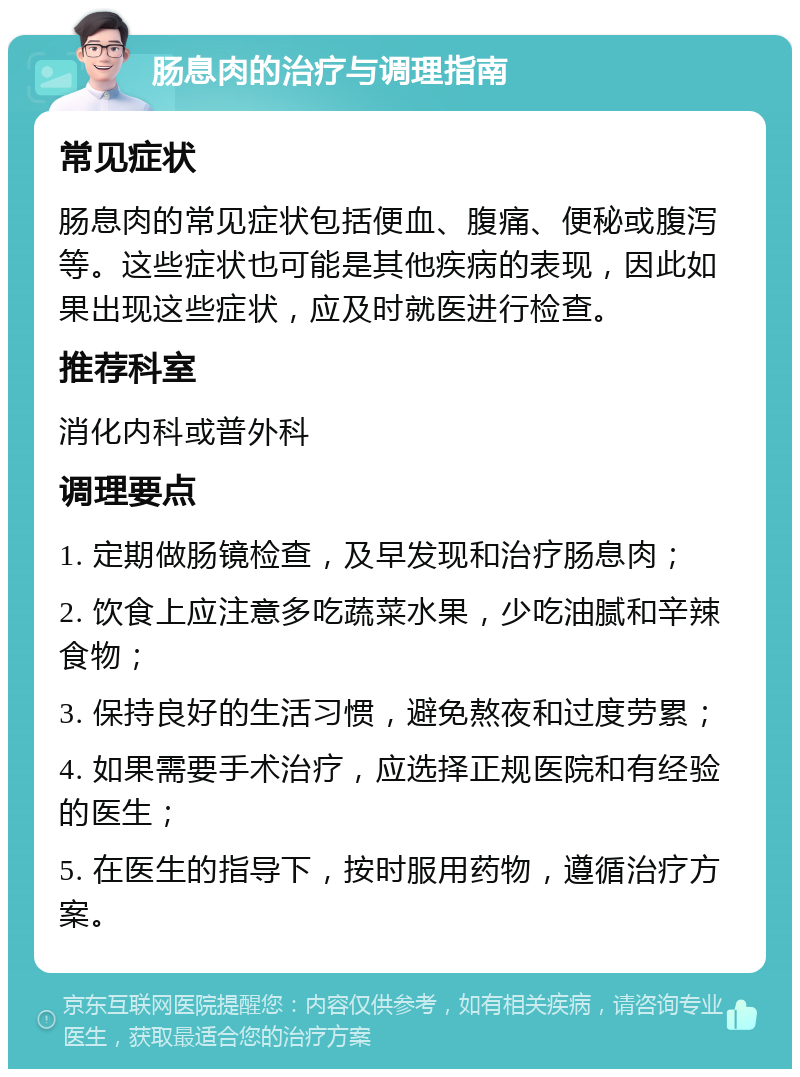 肠息肉的治疗与调理指南 常见症状 肠息肉的常见症状包括便血、腹痛、便秘或腹泻等。这些症状也可能是其他疾病的表现，因此如果出现这些症状，应及时就医进行检查。 推荐科室 消化内科或普外科 调理要点 1. 定期做肠镜检查，及早发现和治疗肠息肉； 2. 饮食上应注意多吃蔬菜水果，少吃油腻和辛辣食物； 3. 保持良好的生活习惯，避免熬夜和过度劳累； 4. 如果需要手术治疗，应选择正规医院和有经验的医生； 5. 在医生的指导下，按时服用药物，遵循治疗方案。