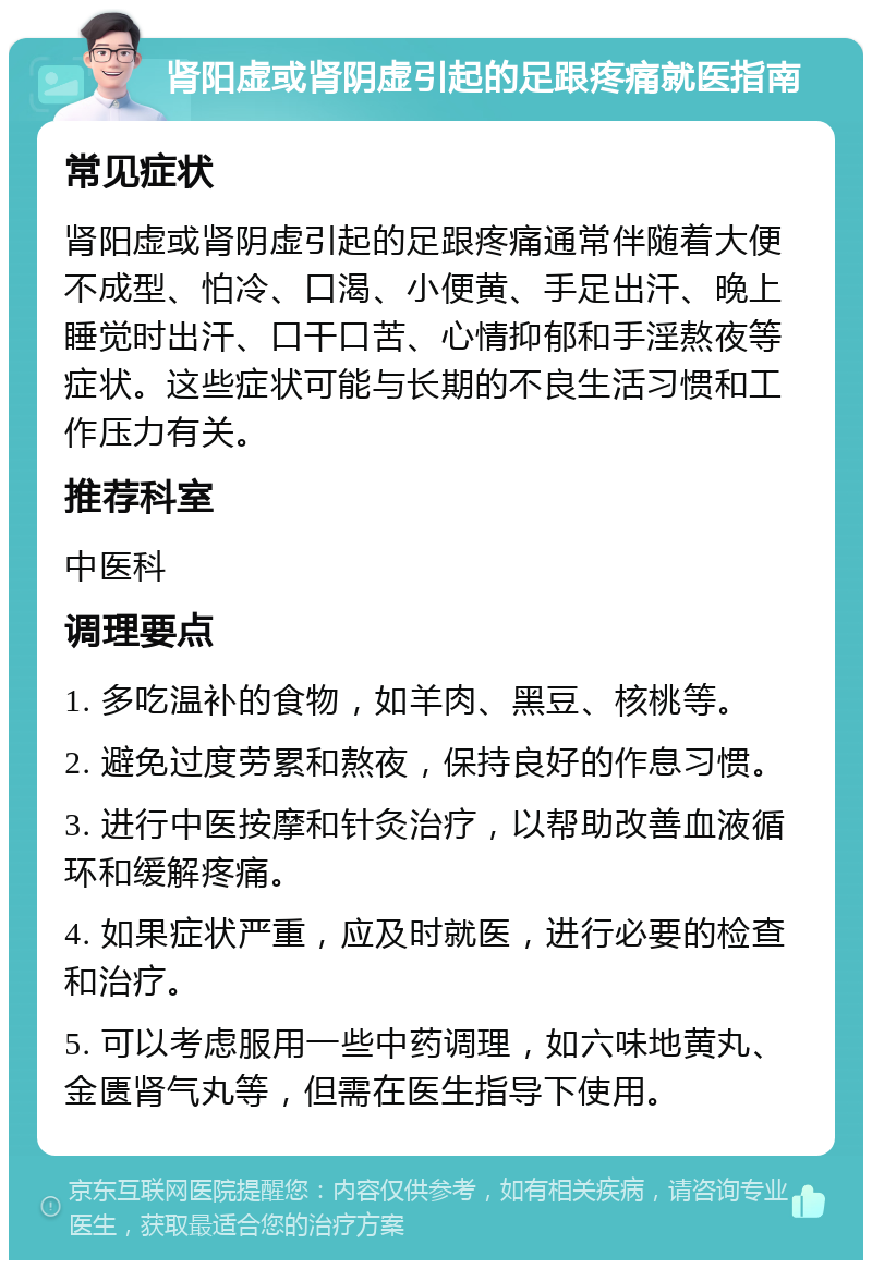 肾阳虚或肾阴虚引起的足跟疼痛就医指南 常见症状 肾阳虚或肾阴虚引起的足跟疼痛通常伴随着大便不成型、怕冷、口渴、小便黄、手足出汗、晚上睡觉时出汗、口干口苦、心情抑郁和手淫熬夜等症状。这些症状可能与长期的不良生活习惯和工作压力有关。 推荐科室 中医科 调理要点 1. 多吃温补的食物，如羊肉、黑豆、核桃等。 2. 避免过度劳累和熬夜，保持良好的作息习惯。 3. 进行中医按摩和针灸治疗，以帮助改善血液循环和缓解疼痛。 4. 如果症状严重，应及时就医，进行必要的检查和治疗。 5. 可以考虑服用一些中药调理，如六味地黄丸、金匮肾气丸等，但需在医生指导下使用。