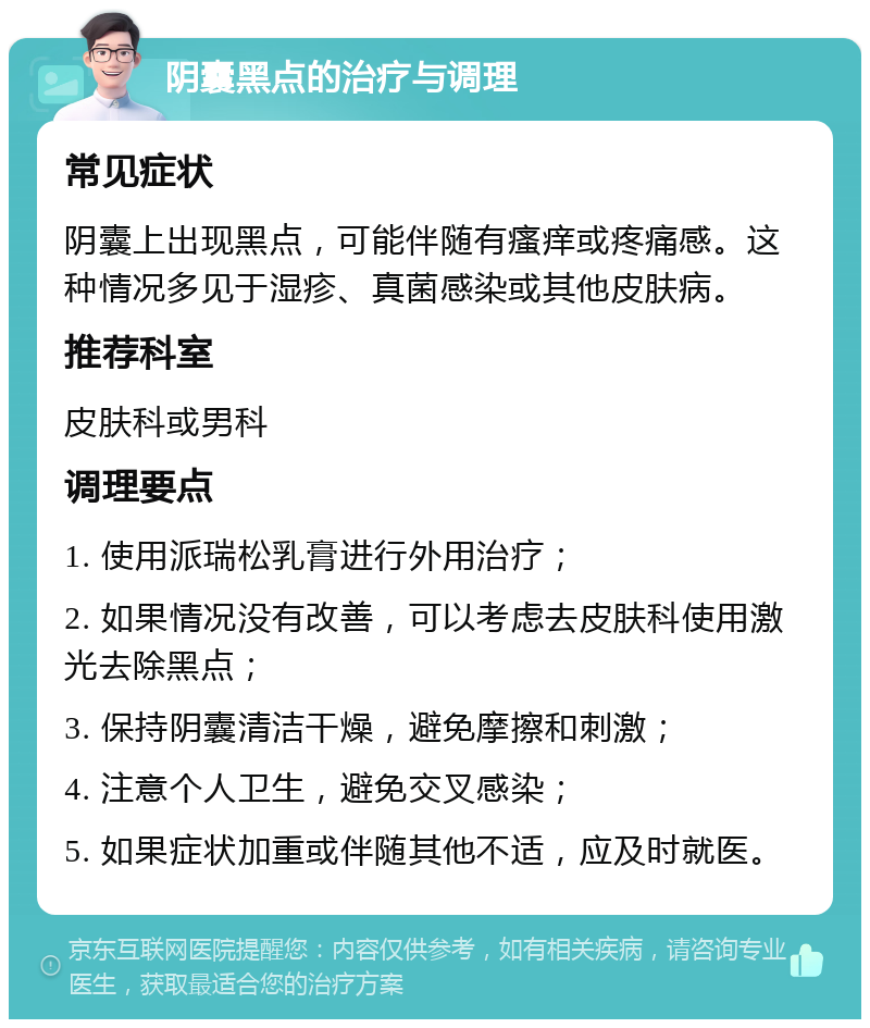 阴囊黑点的治疗与调理 常见症状 阴囊上出现黑点，可能伴随有瘙痒或疼痛感。这种情况多见于湿疹、真菌感染或其他皮肤病。 推荐科室 皮肤科或男科 调理要点 1. 使用派瑞松乳膏进行外用治疗； 2. 如果情况没有改善，可以考虑去皮肤科使用激光去除黑点； 3. 保持阴囊清洁干燥，避免摩擦和刺激； 4. 注意个人卫生，避免交叉感染； 5. 如果症状加重或伴随其他不适，应及时就医。