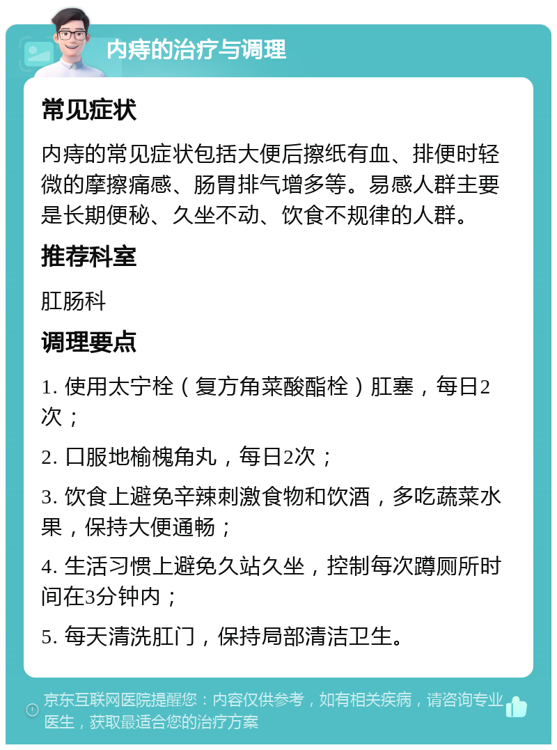 内痔的治疗与调理 常见症状 内痔的常见症状包括大便后擦纸有血、排便时轻微的摩擦痛感、肠胃排气增多等。易感人群主要是长期便秘、久坐不动、饮食不规律的人群。 推荐科室 肛肠科 调理要点 1. 使用太宁栓（复方角菜酸酯栓）肛塞，每日2次； 2. 口服地榆槐角丸，每日2次； 3. 饮食上避免辛辣刺激食物和饮酒，多吃蔬菜水果，保持大便通畅； 4. 生活习惯上避免久站久坐，控制每次蹲厕所时间在3分钟内； 5. 每天清洗肛门，保持局部清洁卫生。