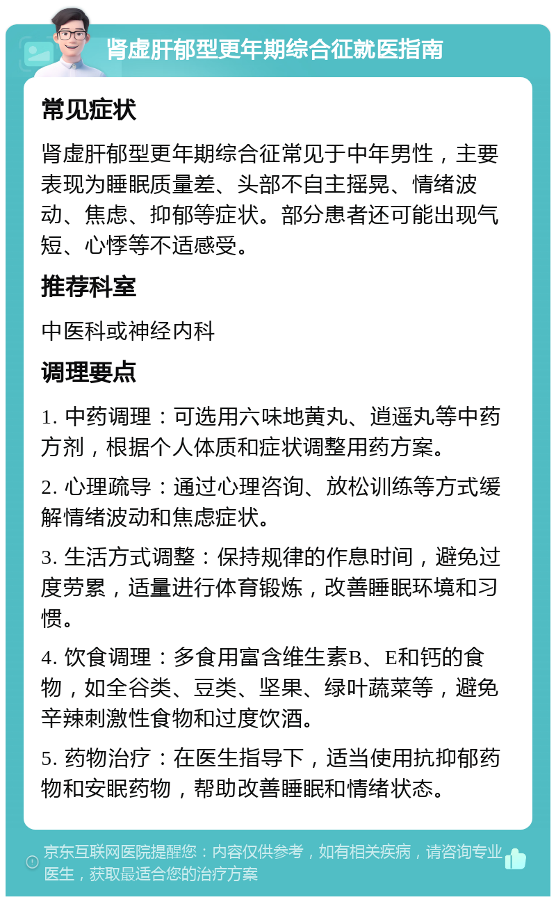 肾虚肝郁型更年期综合征就医指南 常见症状 肾虚肝郁型更年期综合征常见于中年男性，主要表现为睡眠质量差、头部不自主摇晃、情绪波动、焦虑、抑郁等症状。部分患者还可能出现气短、心悸等不适感受。 推荐科室 中医科或神经内科 调理要点 1. 中药调理：可选用六味地黄丸、逍遥丸等中药方剂，根据个人体质和症状调整用药方案。 2. 心理疏导：通过心理咨询、放松训练等方式缓解情绪波动和焦虑症状。 3. 生活方式调整：保持规律的作息时间，避免过度劳累，适量进行体育锻炼，改善睡眠环境和习惯。 4. 饮食调理：多食用富含维生素B、E和钙的食物，如全谷类、豆类、坚果、绿叶蔬菜等，避免辛辣刺激性食物和过度饮酒。 5. 药物治疗：在医生指导下，适当使用抗抑郁药物和安眠药物，帮助改善睡眠和情绪状态。