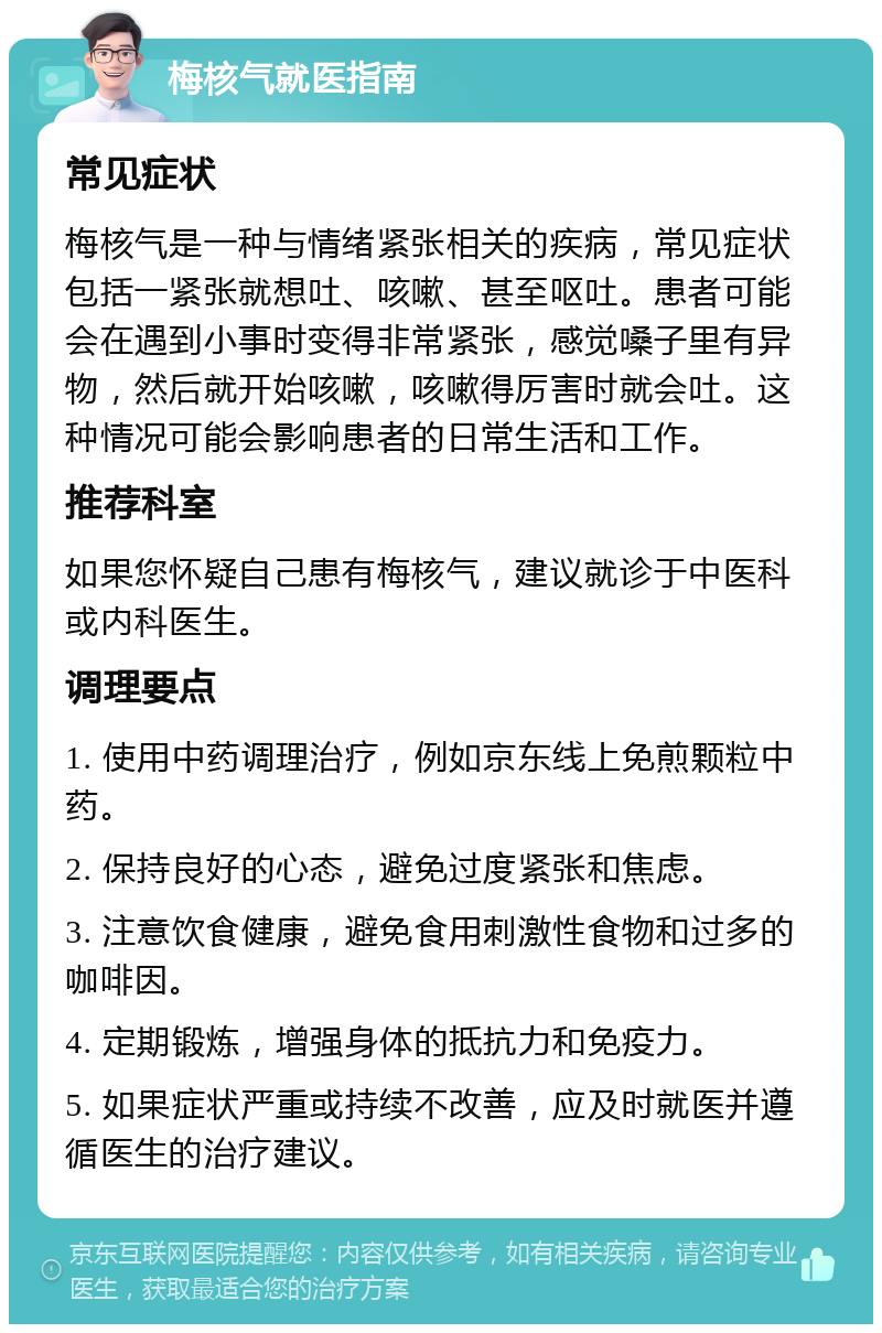 梅核气就医指南 常见症状 梅核气是一种与情绪紧张相关的疾病，常见症状包括一紧张就想吐、咳嗽、甚至呕吐。患者可能会在遇到小事时变得非常紧张，感觉嗓子里有异物，然后就开始咳嗽，咳嗽得厉害时就会吐。这种情况可能会影响患者的日常生活和工作。 推荐科室 如果您怀疑自己患有梅核气，建议就诊于中医科或内科医生。 调理要点 1. 使用中药调理治疗，例如京东线上免煎颗粒中药。 2. 保持良好的心态，避免过度紧张和焦虑。 3. 注意饮食健康，避免食用刺激性食物和过多的咖啡因。 4. 定期锻炼，增强身体的抵抗力和免疫力。 5. 如果症状严重或持续不改善，应及时就医并遵循医生的治疗建议。