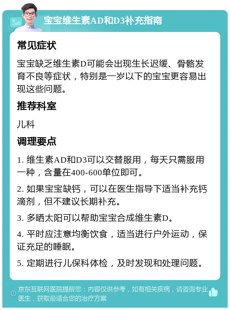 宝宝维生素AD和D3补充指南 常见症状 宝宝缺乏维生素D可能会出现生长迟缓、骨骼发育不良等症状，特别是一岁以下的宝宝更容易出现这些问题。 推荐科室 儿科 调理要点 1. 维生素AD和D3可以交替服用，每天只需服用一种，含量在400-600单位即可。 2. 如果宝宝缺钙，可以在医生指导下适当补充钙滴剂，但不建议长期补充。 3. 多晒太阳可以帮助宝宝合成维生素D。 4. 平时应注意均衡饮食，适当进行户外运动，保证充足的睡眠。 5. 定期进行儿保科体检，及时发现和处理问题。