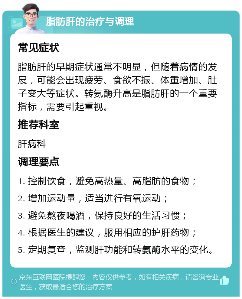 脂肪肝的治疗与调理 常见症状 脂肪肝的早期症状通常不明显，但随着病情的发展，可能会出现疲劳、食欲不振、体重增加、肚子变大等症状。转氨酶升高是脂肪肝的一个重要指标，需要引起重视。 推荐科室 肝病科 调理要点 1. 控制饮食，避免高热量、高脂肪的食物； 2. 增加运动量，适当进行有氧运动； 3. 避免熬夜喝酒，保持良好的生活习惯； 4. 根据医生的建议，服用相应的护肝药物； 5. 定期复查，监测肝功能和转氨酶水平的变化。