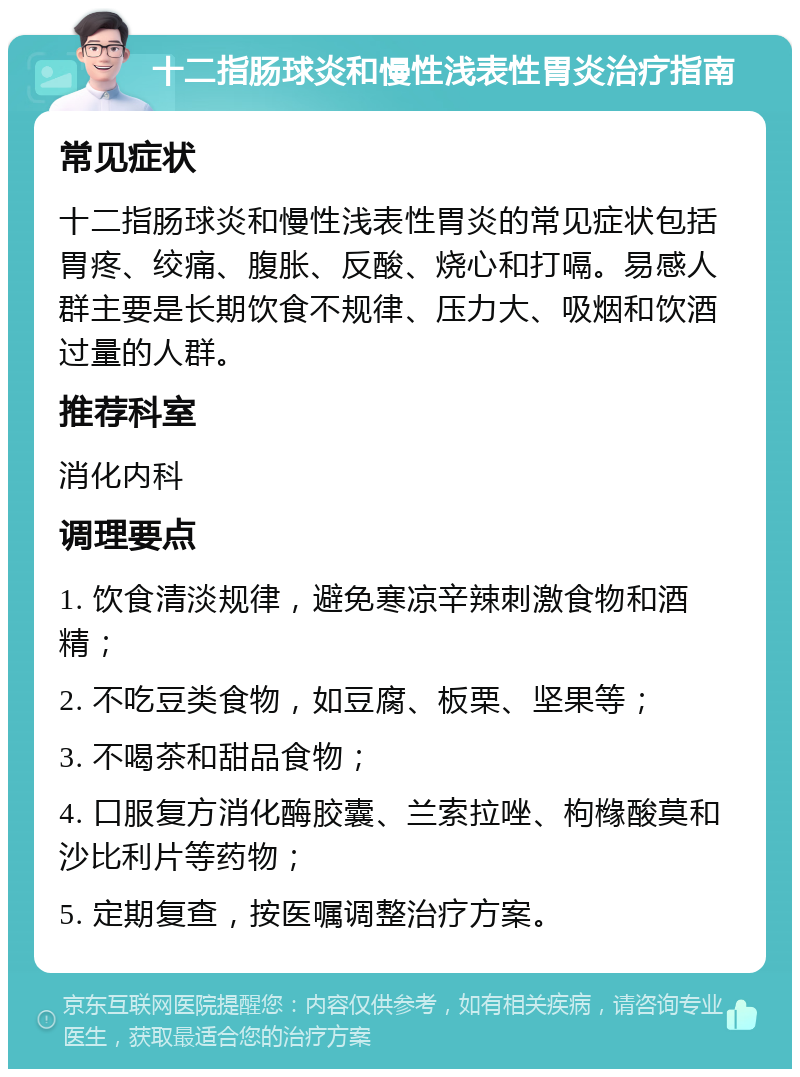 十二指肠球炎和慢性浅表性胃炎治疗指南 常见症状 十二指肠球炎和慢性浅表性胃炎的常见症状包括胃疼、绞痛、腹胀、反酸、烧心和打嗝。易感人群主要是长期饮食不规律、压力大、吸烟和饮酒过量的人群。 推荐科室 消化内科 调理要点 1. 饮食清淡规律，避免寒凉辛辣刺激食物和酒精； 2. 不吃豆类食物，如豆腐、板栗、坚果等； 3. 不喝茶和甜品食物； 4. 口服复方消化酶胶囊、兰索拉唑、枸橼酸莫和沙比利片等药物； 5. 定期复查，按医嘱调整治疗方案。