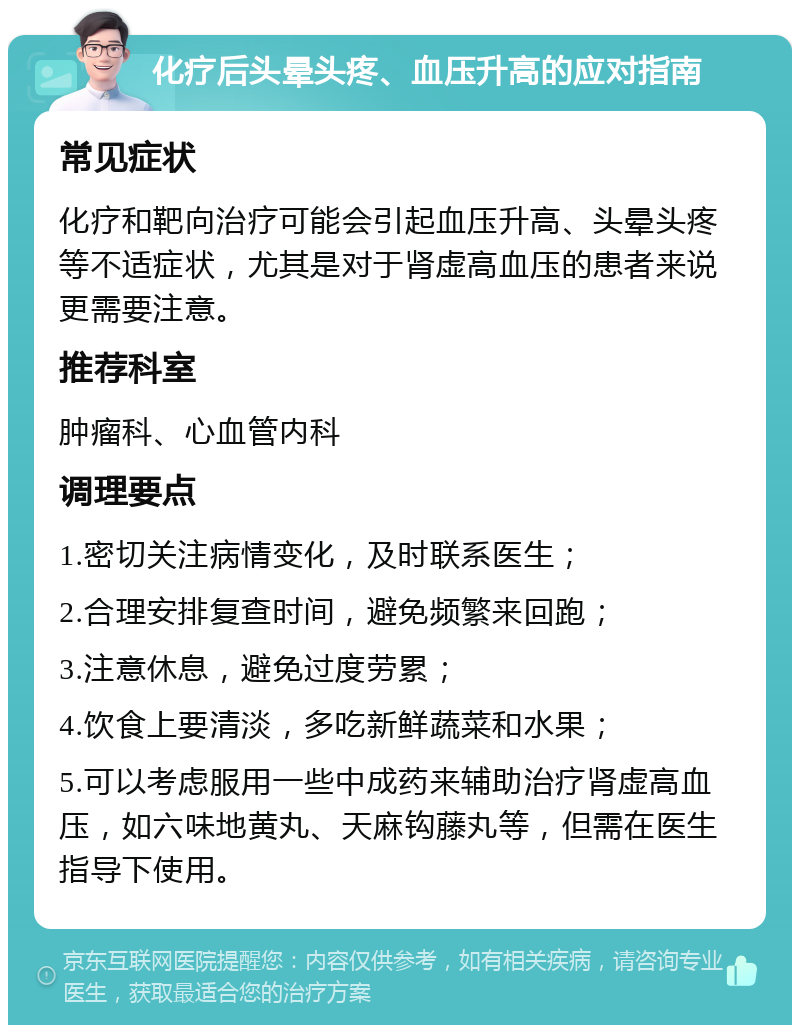 化疗后头晕头疼、血压升高的应对指南 常见症状 化疗和靶向治疗可能会引起血压升高、头晕头疼等不适症状，尤其是对于肾虚高血压的患者来说更需要注意。 推荐科室 肿瘤科、心血管内科 调理要点 1.密切关注病情变化，及时联系医生； 2.合理安排复查时间，避免频繁来回跑； 3.注意休息，避免过度劳累； 4.饮食上要清淡，多吃新鲜蔬菜和水果； 5.可以考虑服用一些中成药来辅助治疗肾虚高血压，如六味地黄丸、天麻钩藤丸等，但需在医生指导下使用。