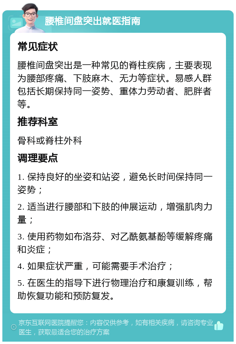 腰椎间盘突出就医指南 常见症状 腰椎间盘突出是一种常见的脊柱疾病，主要表现为腰部疼痛、下肢麻木、无力等症状。易感人群包括长期保持同一姿势、重体力劳动者、肥胖者等。 推荐科室 骨科或脊柱外科 调理要点 1. 保持良好的坐姿和站姿，避免长时间保持同一姿势； 2. 适当进行腰部和下肢的伸展运动，增强肌肉力量； 3. 使用药物如布洛芬、对乙酰氨基酚等缓解疼痛和炎症； 4. 如果症状严重，可能需要手术治疗； 5. 在医生的指导下进行物理治疗和康复训练，帮助恢复功能和预防复发。