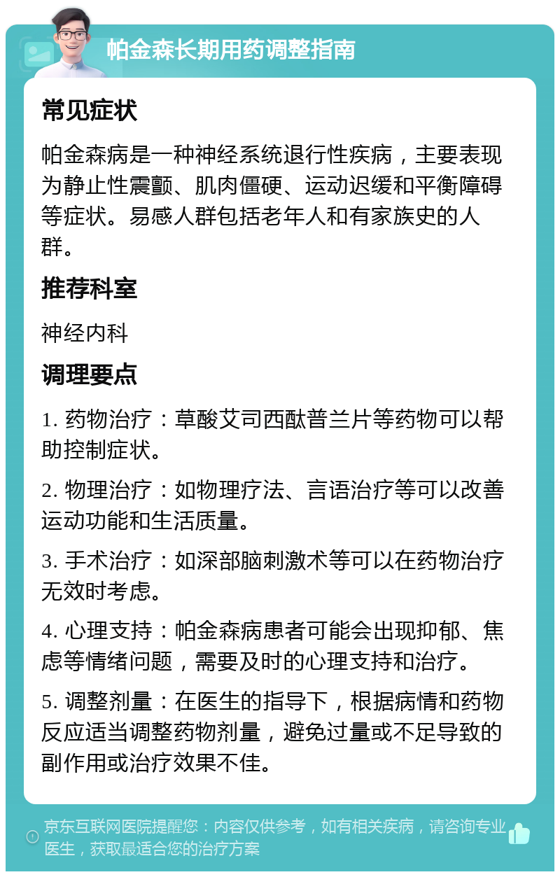 帕金森长期用药调整指南 常见症状 帕金森病是一种神经系统退行性疾病，主要表现为静止性震颤、肌肉僵硬、运动迟缓和平衡障碍等症状。易感人群包括老年人和有家族史的人群。 推荐科室 神经内科 调理要点 1. 药物治疗：草酸艾司西酞普兰片等药物可以帮助控制症状。 2. 物理治疗：如物理疗法、言语治疗等可以改善运动功能和生活质量。 3. 手术治疗：如深部脑刺激术等可以在药物治疗无效时考虑。 4. 心理支持：帕金森病患者可能会出现抑郁、焦虑等情绪问题，需要及时的心理支持和治疗。 5. 调整剂量：在医生的指导下，根据病情和药物反应适当调整药物剂量，避免过量或不足导致的副作用或治疗效果不佳。