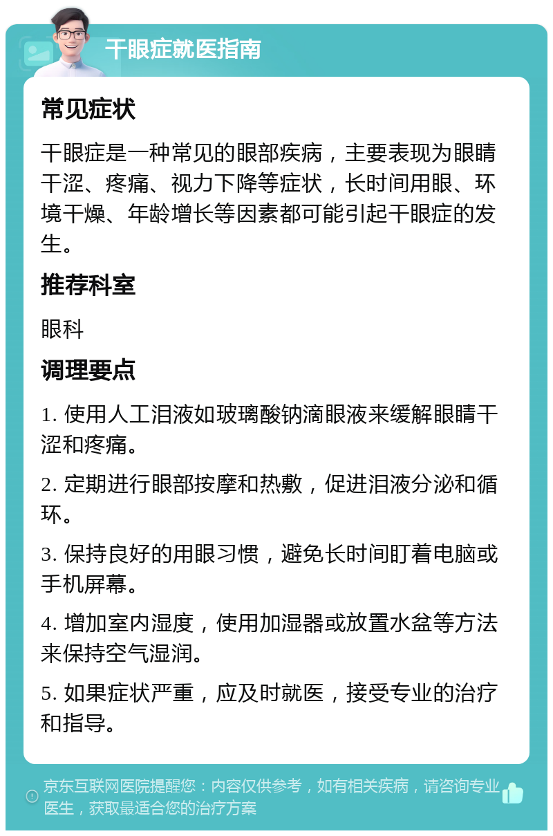 干眼症就医指南 常见症状 干眼症是一种常见的眼部疾病，主要表现为眼睛干涩、疼痛、视力下降等症状，长时间用眼、环境干燥、年龄增长等因素都可能引起干眼症的发生。 推荐科室 眼科 调理要点 1. 使用人工泪液如玻璃酸钠滴眼液来缓解眼睛干涩和疼痛。 2. 定期进行眼部按摩和热敷，促进泪液分泌和循环。 3. 保持良好的用眼习惯，避免长时间盯着电脑或手机屏幕。 4. 增加室内湿度，使用加湿器或放置水盆等方法来保持空气湿润。 5. 如果症状严重，应及时就医，接受专业的治疗和指导。