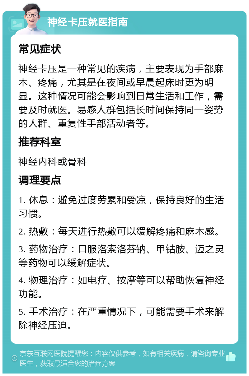 神经卡压就医指南 常见症状 神经卡压是一种常见的疾病，主要表现为手部麻木、疼痛，尤其是在夜间或早晨起床时更为明显。这种情况可能会影响到日常生活和工作，需要及时就医。易感人群包括长时间保持同一姿势的人群、重复性手部活动者等。 推荐科室 神经内科或骨科 调理要点 1. 休息：避免过度劳累和受凉，保持良好的生活习惯。 2. 热敷：每天进行热敷可以缓解疼痛和麻木感。 3. 药物治疗：口服洛索洛芬钠、甲钴胺、迈之灵等药物可以缓解症状。 4. 物理治疗：如电疗、按摩等可以帮助恢复神经功能。 5. 手术治疗：在严重情况下，可能需要手术来解除神经压迫。