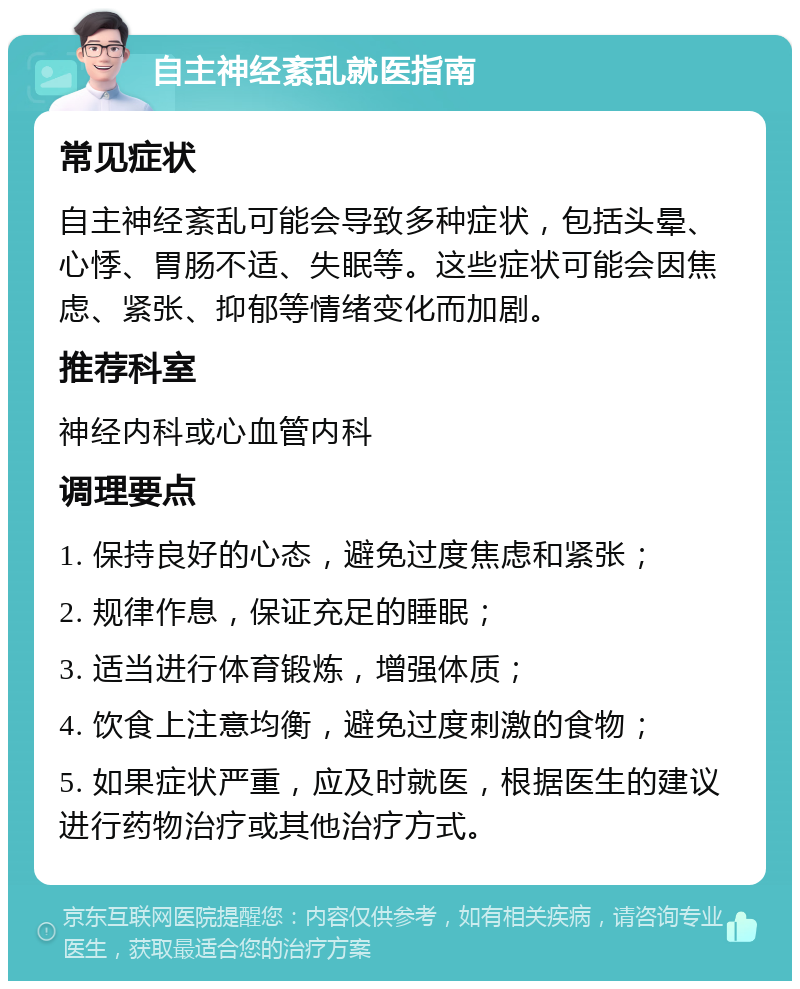 自主神经紊乱就医指南 常见症状 自主神经紊乱可能会导致多种症状，包括头晕、心悸、胃肠不适、失眠等。这些症状可能会因焦虑、紧张、抑郁等情绪变化而加剧。 推荐科室 神经内科或心血管内科 调理要点 1. 保持良好的心态，避免过度焦虑和紧张； 2. 规律作息，保证充足的睡眠； 3. 适当进行体育锻炼，增强体质； 4. 饮食上注意均衡，避免过度刺激的食物； 5. 如果症状严重，应及时就医，根据医生的建议进行药物治疗或其他治疗方式。