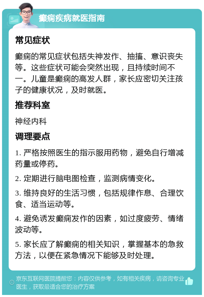 癫痫疾病就医指南 常见症状 癫痫的常见症状包括失神发作、抽搐、意识丧失等。这些症状可能会突然出现，且持续时间不一。儿童是癫痫的高发人群，家长应密切关注孩子的健康状况，及时就医。 推荐科室 神经内科 调理要点 1. 严格按照医生的指示服用药物，避免自行增减药量或停药。 2. 定期进行脑电图检查，监测病情变化。 3. 维持良好的生活习惯，包括规律作息、合理饮食、适当运动等。 4. 避免诱发癫痫发作的因素，如过度疲劳、情绪波动等。 5. 家长应了解癫痫的相关知识，掌握基本的急救方法，以便在紧急情况下能够及时处理。