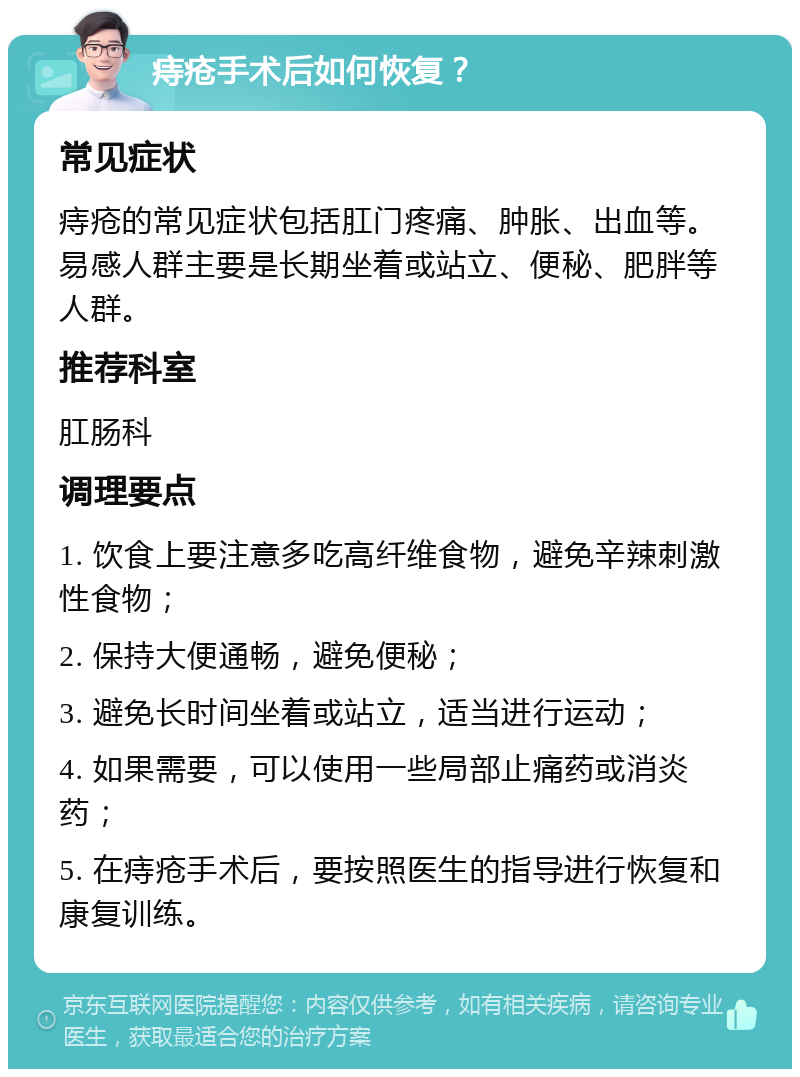 痔疮手术后如何恢复？ 常见症状 痔疮的常见症状包括肛门疼痛、肿胀、出血等。易感人群主要是长期坐着或站立、便秘、肥胖等人群。 推荐科室 肛肠科 调理要点 1. 饮食上要注意多吃高纤维食物，避免辛辣刺激性食物； 2. 保持大便通畅，避免便秘； 3. 避免长时间坐着或站立，适当进行运动； 4. 如果需要，可以使用一些局部止痛药或消炎药； 5. 在痔疮手术后，要按照医生的指导进行恢复和康复训练。