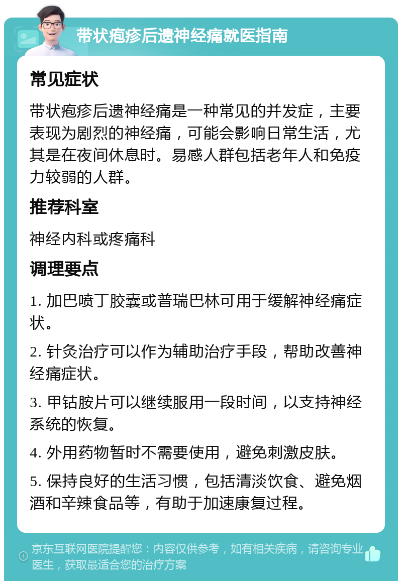 带状疱疹后遗神经痛就医指南 常见症状 带状疱疹后遗神经痛是一种常见的并发症，主要表现为剧烈的神经痛，可能会影响日常生活，尤其是在夜间休息时。易感人群包括老年人和免疫力较弱的人群。 推荐科室 神经内科或疼痛科 调理要点 1. 加巴喷丁胶囊或普瑞巴林可用于缓解神经痛症状。 2. 针灸治疗可以作为辅助治疗手段，帮助改善神经痛症状。 3. 甲钴胺片可以继续服用一段时间，以支持神经系统的恢复。 4. 外用药物暂时不需要使用，避免刺激皮肤。 5. 保持良好的生活习惯，包括清淡饮食、避免烟酒和辛辣食品等，有助于加速康复过程。