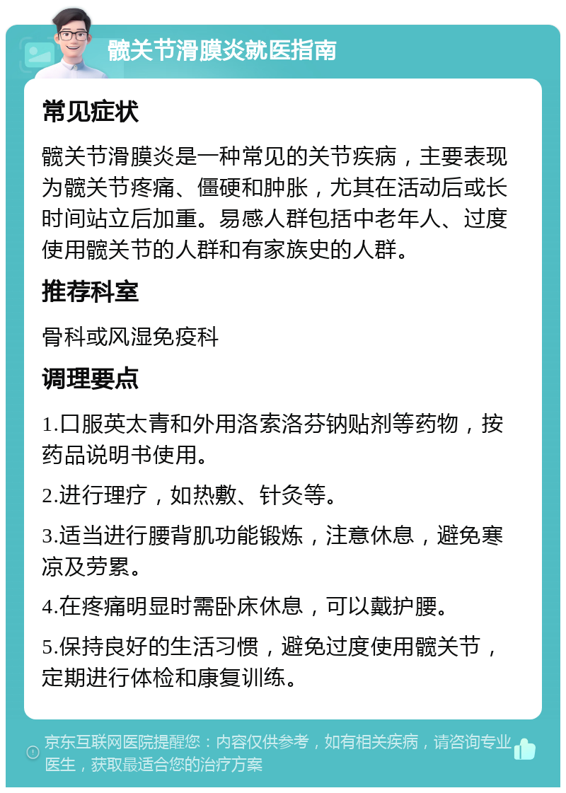 髋关节滑膜炎就医指南 常见症状 髋关节滑膜炎是一种常见的关节疾病，主要表现为髋关节疼痛、僵硬和肿胀，尤其在活动后或长时间站立后加重。易感人群包括中老年人、过度使用髋关节的人群和有家族史的人群。 推荐科室 骨科或风湿免疫科 调理要点 1.口服英太青和外用洛索洛芬钠贴剂等药物，按药品说明书使用。 2.进行理疗，如热敷、针灸等。 3.适当进行腰背肌功能锻炼，注意休息，避免寒凉及劳累。 4.在疼痛明显时需卧床休息，可以戴护腰。 5.保持良好的生活习惯，避免过度使用髋关节，定期进行体检和康复训练。