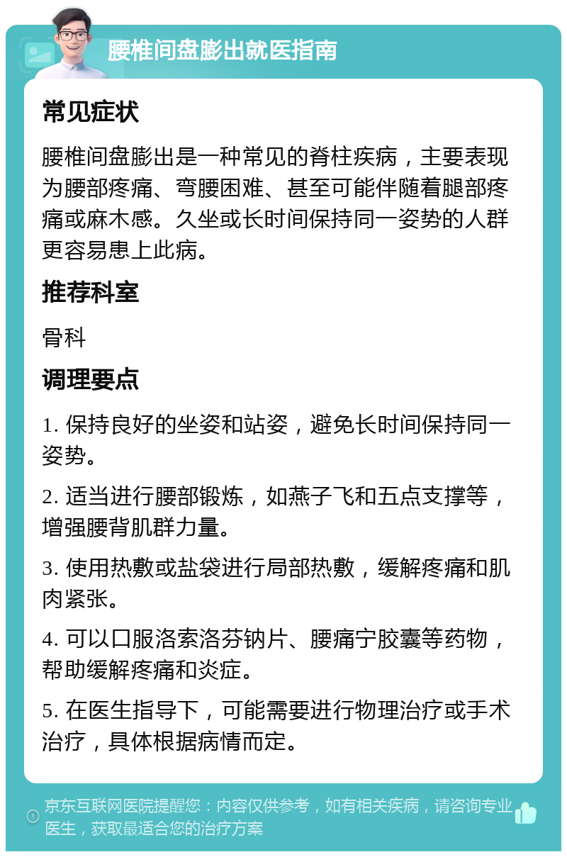 腰椎间盘膨出就医指南 常见症状 腰椎间盘膨出是一种常见的脊柱疾病，主要表现为腰部疼痛、弯腰困难、甚至可能伴随着腿部疼痛或麻木感。久坐或长时间保持同一姿势的人群更容易患上此病。 推荐科室 骨科 调理要点 1. 保持良好的坐姿和站姿，避免长时间保持同一姿势。 2. 适当进行腰部锻炼，如燕子飞和五点支撑等，增强腰背肌群力量。 3. 使用热敷或盐袋进行局部热敷，缓解疼痛和肌肉紧张。 4. 可以口服洛索洛芬钠片、腰痛宁胶囊等药物，帮助缓解疼痛和炎症。 5. 在医生指导下，可能需要进行物理治疗或手术治疗，具体根据病情而定。