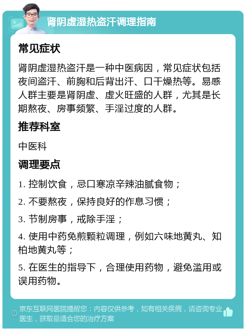 肾阴虚湿热盗汗调理指南 常见症状 肾阴虚湿热盗汗是一种中医病因，常见症状包括夜间盗汗、前胸和后背出汗、口干燥热等。易感人群主要是肾阴虚、虚火旺盛的人群，尤其是长期熬夜、房事频繁、手淫过度的人群。 推荐科室 中医科 调理要点 1. 控制饮食，忌口寒凉辛辣油腻食物； 2. 不要熬夜，保持良好的作息习惯； 3. 节制房事，戒除手淫； 4. 使用中药免煎颗粒调理，例如六味地黄丸、知柏地黄丸等； 5. 在医生的指导下，合理使用药物，避免滥用或误用药物。