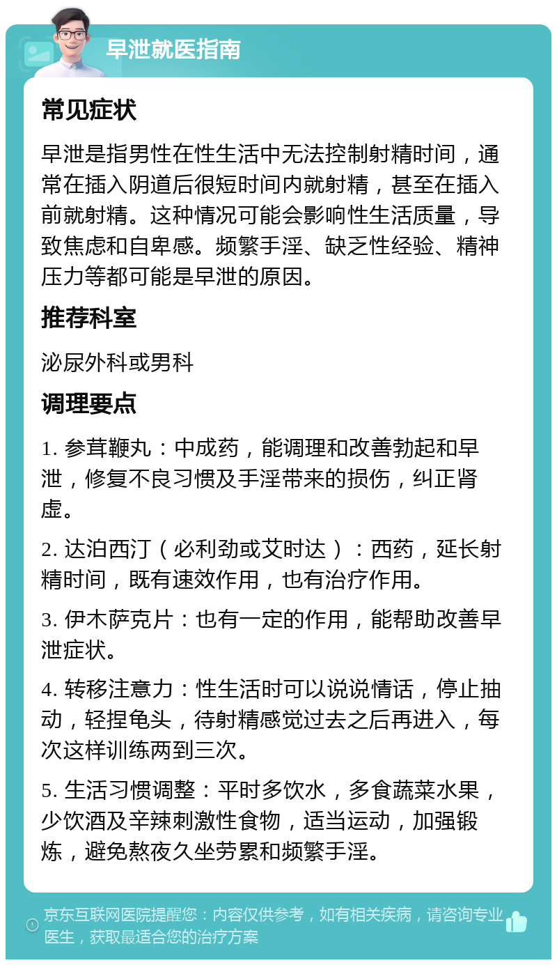 早泄就医指南 常见症状 早泄是指男性在性生活中无法控制射精时间，通常在插入阴道后很短时间内就射精，甚至在插入前就射精。这种情况可能会影响性生活质量，导致焦虑和自卑感。频繁手淫、缺乏性经验、精神压力等都可能是早泄的原因。 推荐科室 泌尿外科或男科 调理要点 1. 参茸鞭丸：中成药，能调理和改善勃起和早泄，修复不良习惯及手淫带来的损伤，纠正肾虚。 2. 达泊西汀（必利劲或艾时达）：西药，延长射精时间，既有速效作用，也有治疗作用。 3. 伊木萨克片：也有一定的作用，能帮助改善早泄症状。 4. 转移注意力：性生活时可以说说情话，停止抽动，轻捏龟头，待射精感觉过去之后再进入，每次这样训练两到三次。 5. 生活习惯调整：平时多饮水，多食蔬菜水果，少饮酒及辛辣刺激性食物，适当运动，加强锻炼，避免熬夜久坐劳累和频繁手淫。