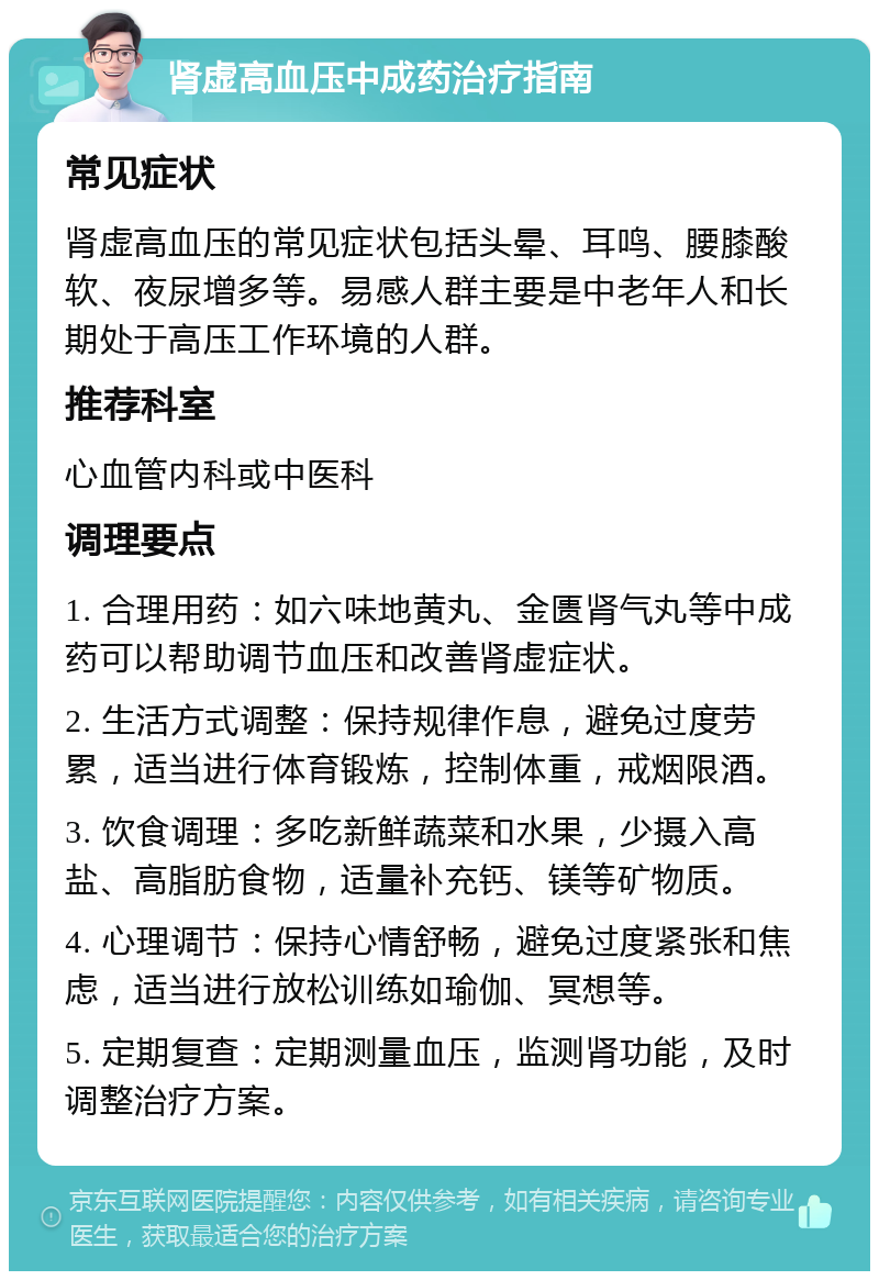 肾虚高血压中成药治疗指南 常见症状 肾虚高血压的常见症状包括头晕、耳鸣、腰膝酸软、夜尿增多等。易感人群主要是中老年人和长期处于高压工作环境的人群。 推荐科室 心血管内科或中医科 调理要点 1. 合理用药：如六味地黄丸、金匮肾气丸等中成药可以帮助调节血压和改善肾虚症状。 2. 生活方式调整：保持规律作息，避免过度劳累，适当进行体育锻炼，控制体重，戒烟限酒。 3. 饮食调理：多吃新鲜蔬菜和水果，少摄入高盐、高脂肪食物，适量补充钙、镁等矿物质。 4. 心理调节：保持心情舒畅，避免过度紧张和焦虑，适当进行放松训练如瑜伽、冥想等。 5. 定期复查：定期测量血压，监测肾功能，及时调整治疗方案。