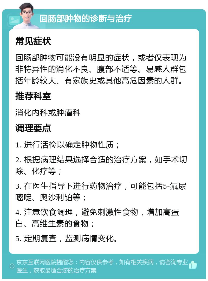 回肠部肿物的诊断与治疗 常见症状 回肠部肿物可能没有明显的症状，或者仅表现为非特异性的消化不良、腹部不适等。易感人群包括年龄较大、有家族史或其他高危因素的人群。 推荐科室 消化内科或肿瘤科 调理要点 1. 进行活检以确定肿物性质； 2. 根据病理结果选择合适的治疗方案，如手术切除、化疗等； 3. 在医生指导下进行药物治疗，可能包括5-氟尿嘧啶、奥沙利铂等； 4. 注意饮食调理，避免刺激性食物，增加高蛋白、高维生素的食物； 5. 定期复查，监测病情变化。