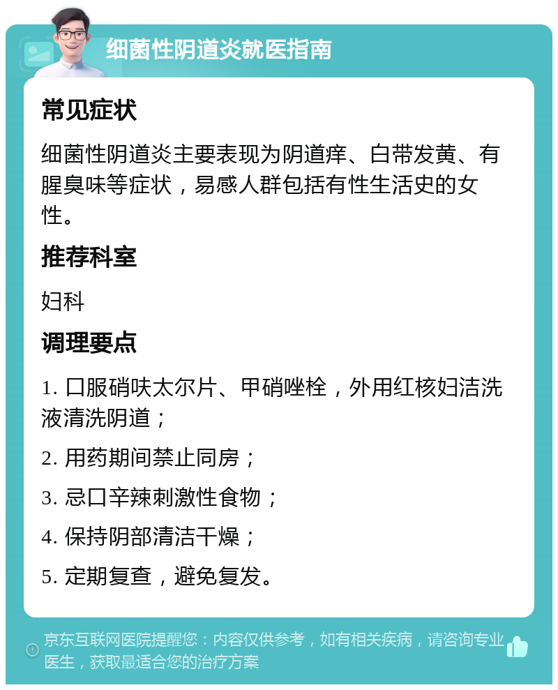 细菌性阴道炎就医指南 常见症状 细菌性阴道炎主要表现为阴道痒、白带发黄、有腥臭味等症状，易感人群包括有性生活史的女性。 推荐科室 妇科 调理要点 1. 口服硝呋太尔片、甲硝唑栓，外用红核妇洁洗液清洗阴道； 2. 用药期间禁止同房； 3. 忌口辛辣刺激性食物； 4. 保持阴部清洁干燥； 5. 定期复查，避免复发。