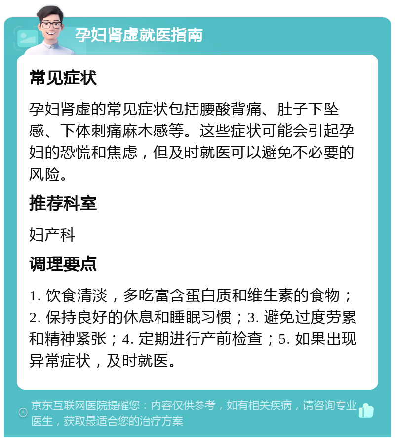 孕妇肾虚就医指南 常见症状 孕妇肾虚的常见症状包括腰酸背痛、肚子下坠感、下体刺痛麻木感等。这些症状可能会引起孕妇的恐慌和焦虑，但及时就医可以避免不必要的风险。 推荐科室 妇产科 调理要点 1. 饮食清淡，多吃富含蛋白质和维生素的食物；2. 保持良好的休息和睡眠习惯；3. 避免过度劳累和精神紧张；4. 定期进行产前检查；5. 如果出现异常症状，及时就医。