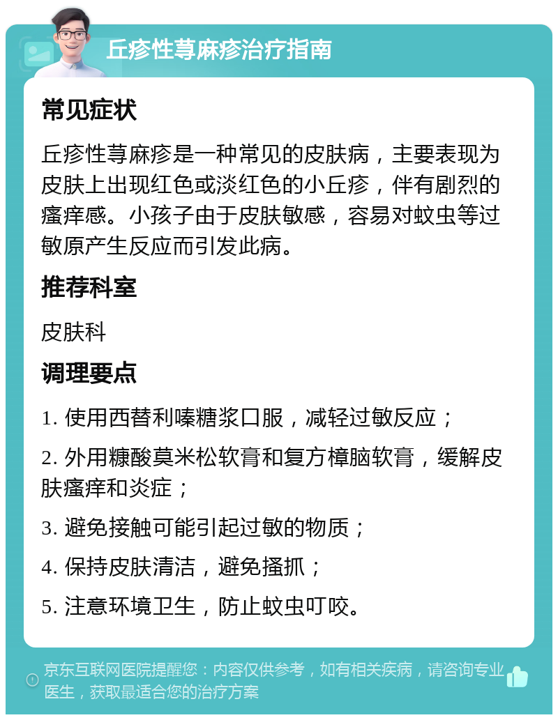 丘疹性荨麻疹治疗指南 常见症状 丘疹性荨麻疹是一种常见的皮肤病，主要表现为皮肤上出现红色或淡红色的小丘疹，伴有剧烈的瘙痒感。小孩子由于皮肤敏感，容易对蚊虫等过敏原产生反应而引发此病。 推荐科室 皮肤科 调理要点 1. 使用西替利嗪糖浆口服，减轻过敏反应； 2. 外用糠酸莫米松软膏和复方樟脑软膏，缓解皮肤瘙痒和炎症； 3. 避免接触可能引起过敏的物质； 4. 保持皮肤清洁，避免搔抓； 5. 注意环境卫生，防止蚊虫叮咬。