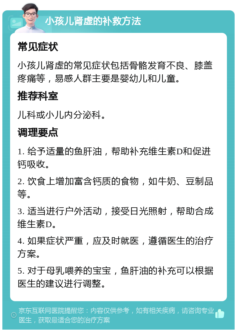 小孩儿肾虚的补救方法 常见症状 小孩儿肾虚的常见症状包括骨骼发育不良、膝盖疼痛等，易感人群主要是婴幼儿和儿童。 推荐科室 儿科或小儿内分泌科。 调理要点 1. 给予适量的鱼肝油，帮助补充维生素D和促进钙吸收。 2. 饮食上增加富含钙质的食物，如牛奶、豆制品等。 3. 适当进行户外活动，接受日光照射，帮助合成维生素D。 4. 如果症状严重，应及时就医，遵循医生的治疗方案。 5. 对于母乳喂养的宝宝，鱼肝油的补充可以根据医生的建议进行调整。