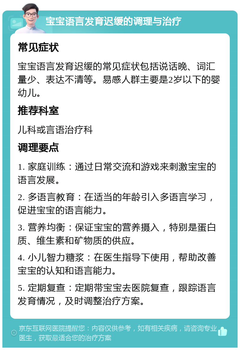 宝宝语言发育迟缓的调理与治疗 常见症状 宝宝语言发育迟缓的常见症状包括说话晚、词汇量少、表达不清等。易感人群主要是2岁以下的婴幼儿。 推荐科室 儿科或言语治疗科 调理要点 1. 家庭训练：通过日常交流和游戏来刺激宝宝的语言发展。 2. 多语言教育：在适当的年龄引入多语言学习，促进宝宝的语言能力。 3. 营养均衡：保证宝宝的营养摄入，特别是蛋白质、维生素和矿物质的供应。 4. 小儿智力糖浆：在医生指导下使用，帮助改善宝宝的认知和语言能力。 5. 定期复查：定期带宝宝去医院复查，跟踪语言发育情况，及时调整治疗方案。