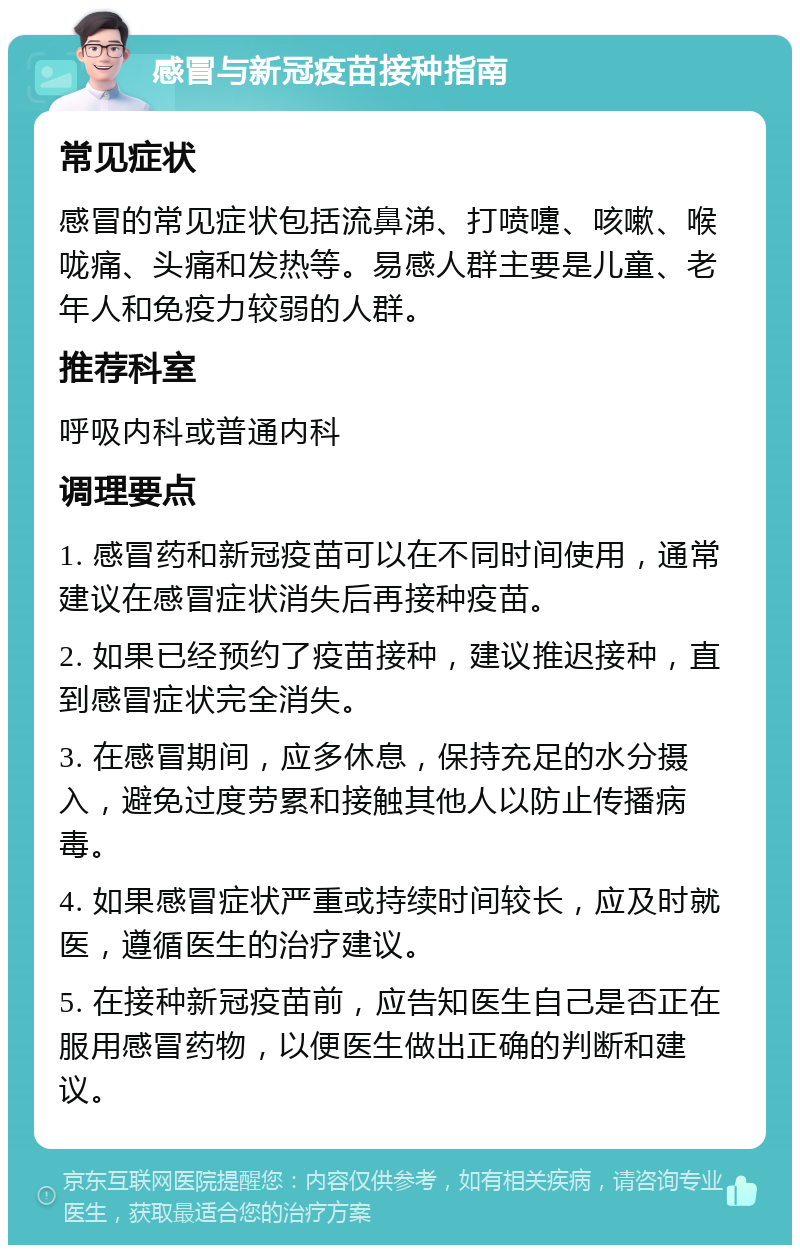 感冒与新冠疫苗接种指南 常见症状 感冒的常见症状包括流鼻涕、打喷嚏、咳嗽、喉咙痛、头痛和发热等。易感人群主要是儿童、老年人和免疫力较弱的人群。 推荐科室 呼吸内科或普通内科 调理要点 1. 感冒药和新冠疫苗可以在不同时间使用，通常建议在感冒症状消失后再接种疫苗。 2. 如果已经预约了疫苗接种，建议推迟接种，直到感冒症状完全消失。 3. 在感冒期间，应多休息，保持充足的水分摄入，避免过度劳累和接触其他人以防止传播病毒。 4. 如果感冒症状严重或持续时间较长，应及时就医，遵循医生的治疗建议。 5. 在接种新冠疫苗前，应告知医生自己是否正在服用感冒药物，以便医生做出正确的判断和建议。