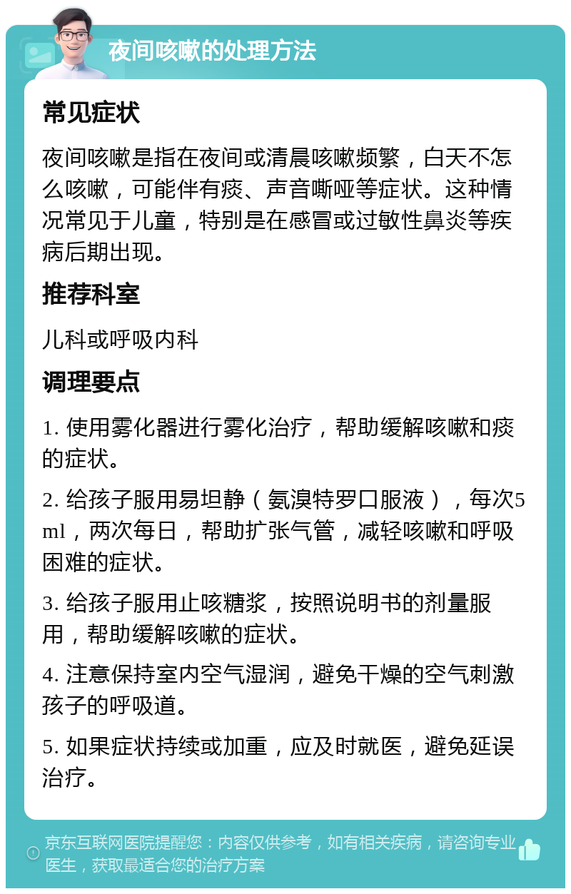 夜间咳嗽的处理方法 常见症状 夜间咳嗽是指在夜间或清晨咳嗽频繁，白天不怎么咳嗽，可能伴有痰、声音嘶哑等症状。这种情况常见于儿童，特别是在感冒或过敏性鼻炎等疾病后期出现。 推荐科室 儿科或呼吸内科 调理要点 1. 使用雾化器进行雾化治疗，帮助缓解咳嗽和痰的症状。 2. 给孩子服用易坦静（氨溴特罗口服液），每次5ml，两次每日，帮助扩张气管，减轻咳嗽和呼吸困难的症状。 3. 给孩子服用止咳糖浆，按照说明书的剂量服用，帮助缓解咳嗽的症状。 4. 注意保持室内空气湿润，避免干燥的空气刺激孩子的呼吸道。 5. 如果症状持续或加重，应及时就医，避免延误治疗。