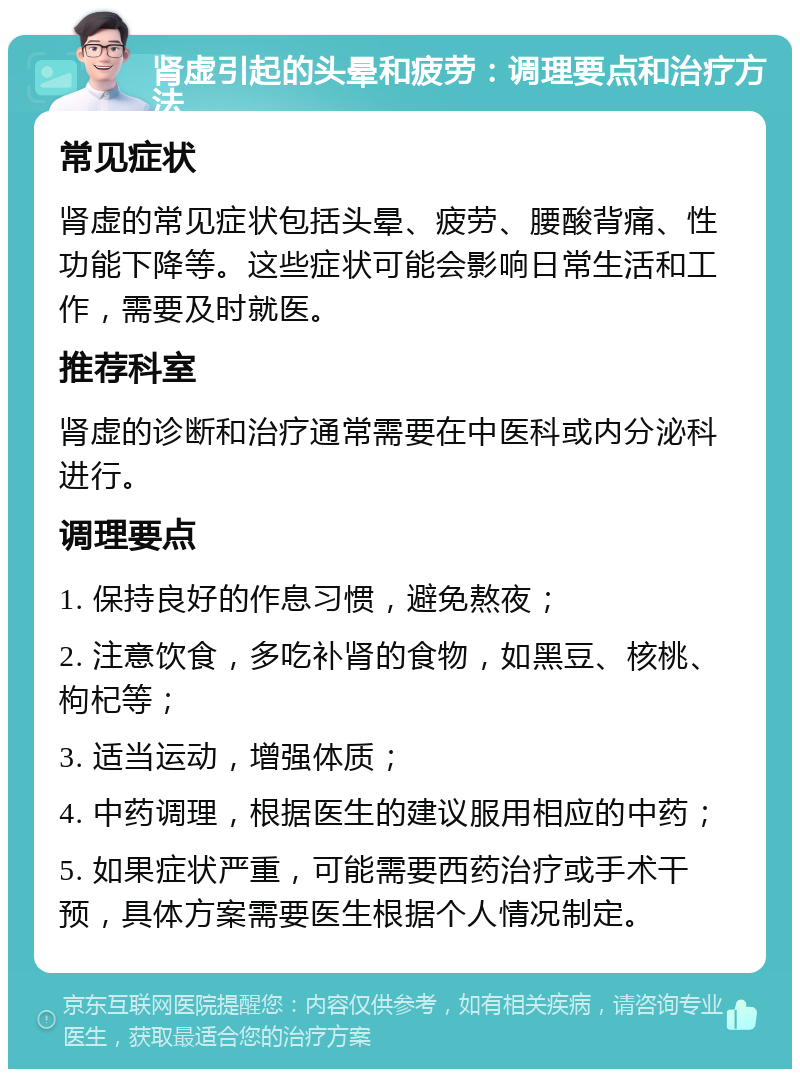 肾虚引起的头晕和疲劳：调理要点和治疗方法 常见症状 肾虚的常见症状包括头晕、疲劳、腰酸背痛、性功能下降等。这些症状可能会影响日常生活和工作，需要及时就医。 推荐科室 肾虚的诊断和治疗通常需要在中医科或内分泌科进行。 调理要点 1. 保持良好的作息习惯，避免熬夜； 2. 注意饮食，多吃补肾的食物，如黑豆、核桃、枸杞等； 3. 适当运动，增强体质； 4. 中药调理，根据医生的建议服用相应的中药； 5. 如果症状严重，可能需要西药治疗或手术干预，具体方案需要医生根据个人情况制定。