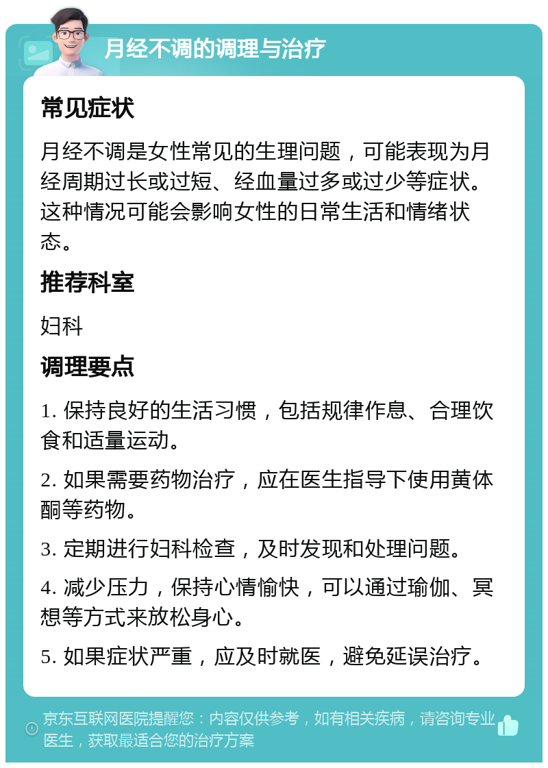 月经不调的调理与治疗 常见症状 月经不调是女性常见的生理问题，可能表现为月经周期过长或过短、经血量过多或过少等症状。这种情况可能会影响女性的日常生活和情绪状态。 推荐科室 妇科 调理要点 1. 保持良好的生活习惯，包括规律作息、合理饮食和适量运动。 2. 如果需要药物治疗，应在医生指导下使用黄体酮等药物。 3. 定期进行妇科检查，及时发现和处理问题。 4. 减少压力，保持心情愉快，可以通过瑜伽、冥想等方式来放松身心。 5. 如果症状严重，应及时就医，避免延误治疗。