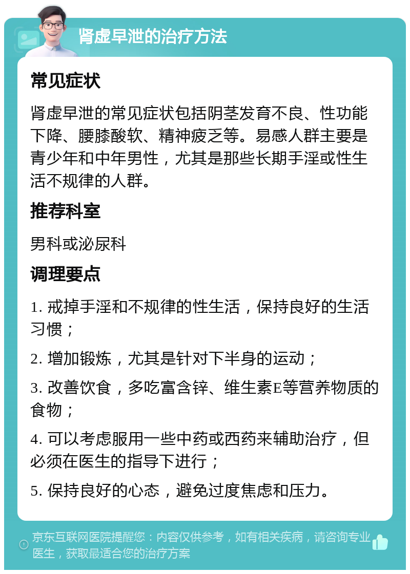 肾虚早泄的治疗方法 常见症状 肾虚早泄的常见症状包括阴茎发育不良、性功能下降、腰膝酸软、精神疲乏等。易感人群主要是青少年和中年男性，尤其是那些长期手淫或性生活不规律的人群。 推荐科室 男科或泌尿科 调理要点 1. 戒掉手淫和不规律的性生活，保持良好的生活习惯； 2. 增加锻炼，尤其是针对下半身的运动； 3. 改善饮食，多吃富含锌、维生素E等营养物质的食物； 4. 可以考虑服用一些中药或西药来辅助治疗，但必须在医生的指导下进行； 5. 保持良好的心态，避免过度焦虑和压力。