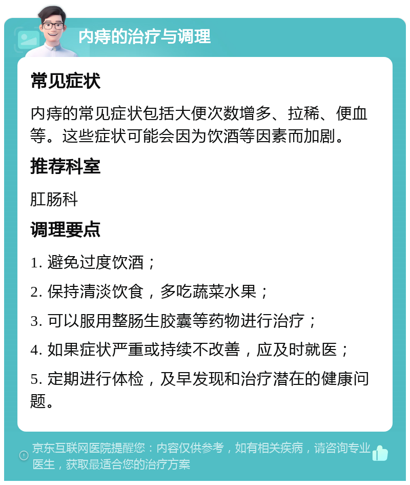 内痔的治疗与调理 常见症状 内痔的常见症状包括大便次数增多、拉稀、便血等。这些症状可能会因为饮酒等因素而加剧。 推荐科室 肛肠科 调理要点 1. 避免过度饮酒； 2. 保持清淡饮食，多吃蔬菜水果； 3. 可以服用整肠生胶囊等药物进行治疗； 4. 如果症状严重或持续不改善，应及时就医； 5. 定期进行体检，及早发现和治疗潜在的健康问题。