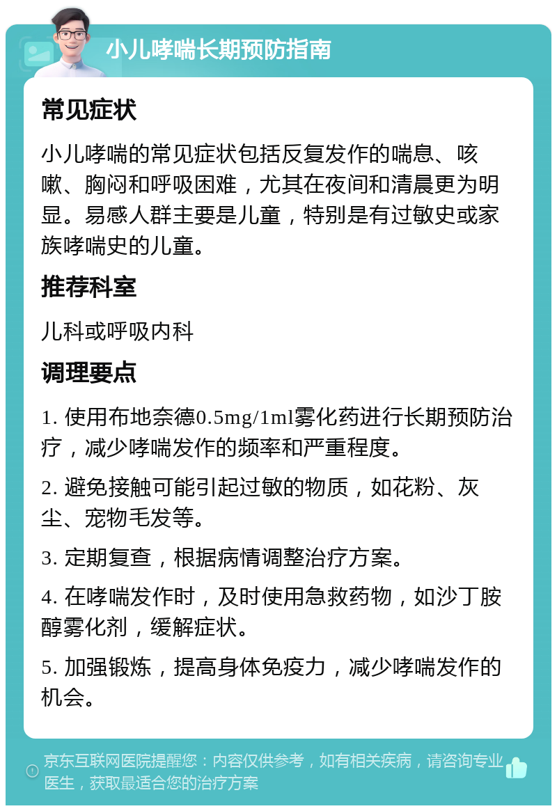 小儿哮喘长期预防指南 常见症状 小儿哮喘的常见症状包括反复发作的喘息、咳嗽、胸闷和呼吸困难，尤其在夜间和清晨更为明显。易感人群主要是儿童，特别是有过敏史或家族哮喘史的儿童。 推荐科室 儿科或呼吸内科 调理要点 1. 使用布地奈德0.5mg/1ml雾化药进行长期预防治疗，减少哮喘发作的频率和严重程度。 2. 避免接触可能引起过敏的物质，如花粉、灰尘、宠物毛发等。 3. 定期复查，根据病情调整治疗方案。 4. 在哮喘发作时，及时使用急救药物，如沙丁胺醇雾化剂，缓解症状。 5. 加强锻炼，提高身体免疫力，减少哮喘发作的机会。