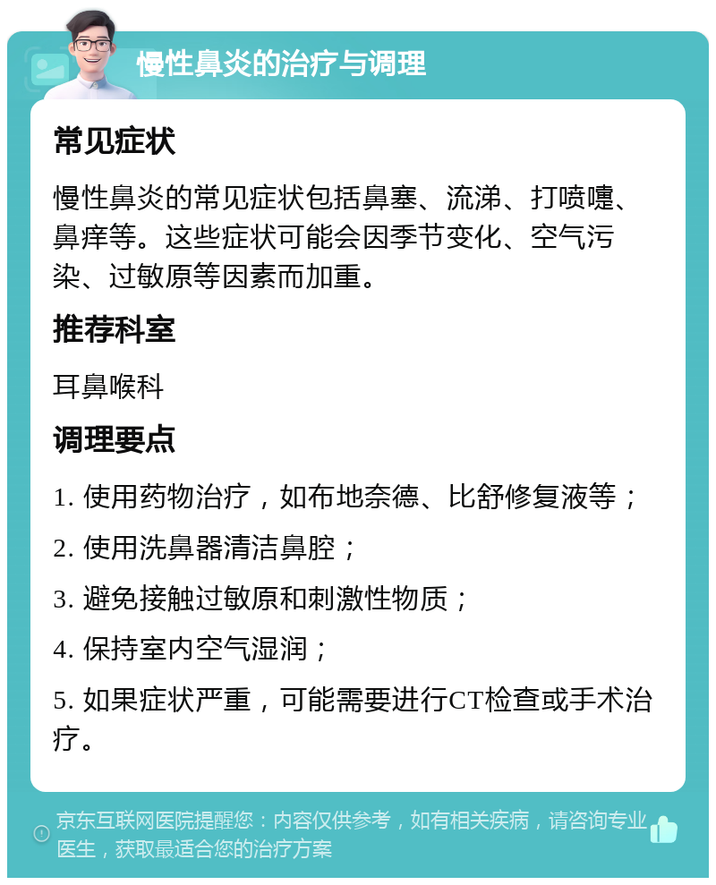 慢性鼻炎的治疗与调理 常见症状 慢性鼻炎的常见症状包括鼻塞、流涕、打喷嚏、鼻痒等。这些症状可能会因季节变化、空气污染、过敏原等因素而加重。 推荐科室 耳鼻喉科 调理要点 1. 使用药物治疗，如布地奈德、比舒修复液等； 2. 使用洗鼻器清洁鼻腔； 3. 避免接触过敏原和刺激性物质； 4. 保持室内空气湿润； 5. 如果症状严重，可能需要进行CT检查或手术治疗。