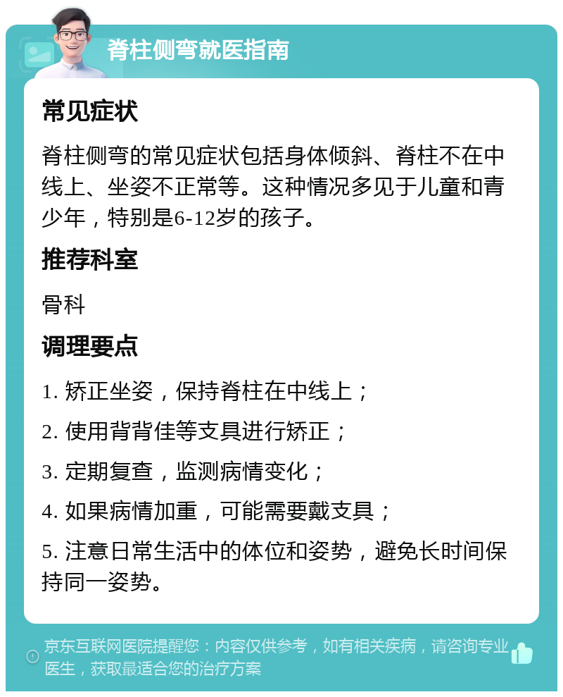 脊柱侧弯就医指南 常见症状 脊柱侧弯的常见症状包括身体倾斜、脊柱不在中线上、坐姿不正常等。这种情况多见于儿童和青少年，特别是6-12岁的孩子。 推荐科室 骨科 调理要点 1. 矫正坐姿，保持脊柱在中线上； 2. 使用背背佳等支具进行矫正； 3. 定期复查，监测病情变化； 4. 如果病情加重，可能需要戴支具； 5. 注意日常生活中的体位和姿势，避免长时间保持同一姿势。