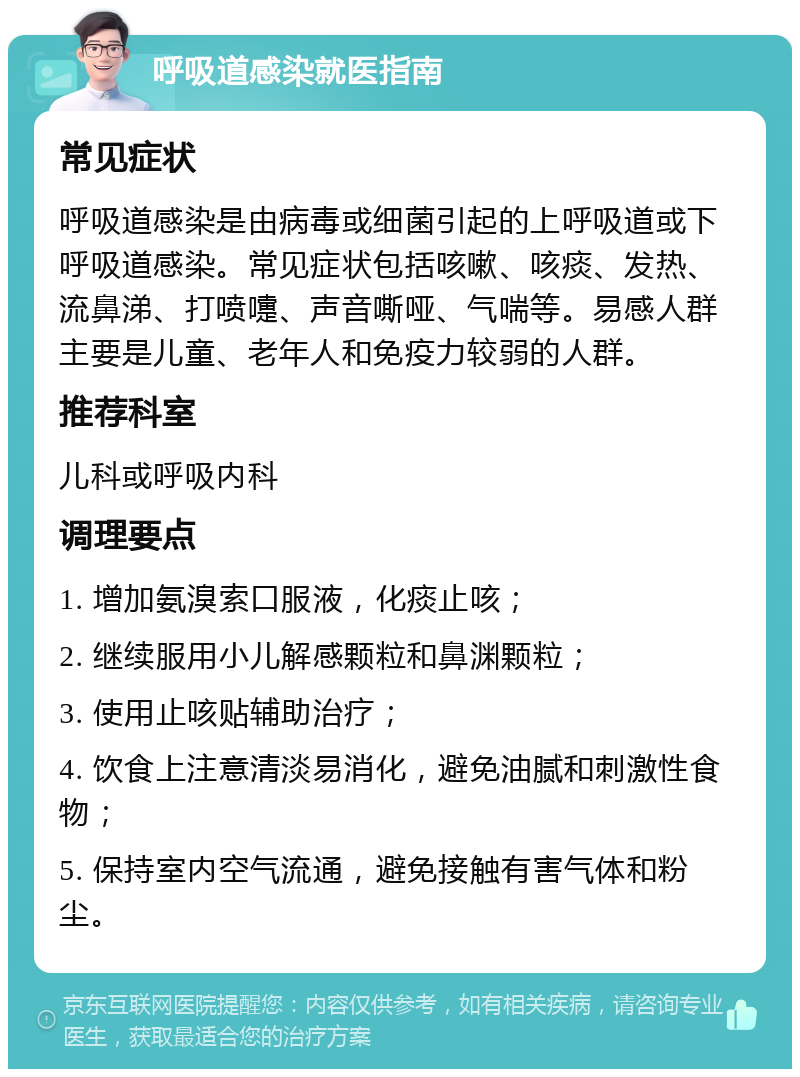 呼吸道感染就医指南 常见症状 呼吸道感染是由病毒或细菌引起的上呼吸道或下呼吸道感染。常见症状包括咳嗽、咳痰、发热、流鼻涕、打喷嚏、声音嘶哑、气喘等。易感人群主要是儿童、老年人和免疫力较弱的人群。 推荐科室 儿科或呼吸内科 调理要点 1. 增加氨溴索口服液，化痰止咳； 2. 继续服用小儿解感颗粒和鼻渊颗粒； 3. 使用止咳贴辅助治疗； 4. 饮食上注意清淡易消化，避免油腻和刺激性食物； 5. 保持室内空气流通，避免接触有害气体和粉尘。