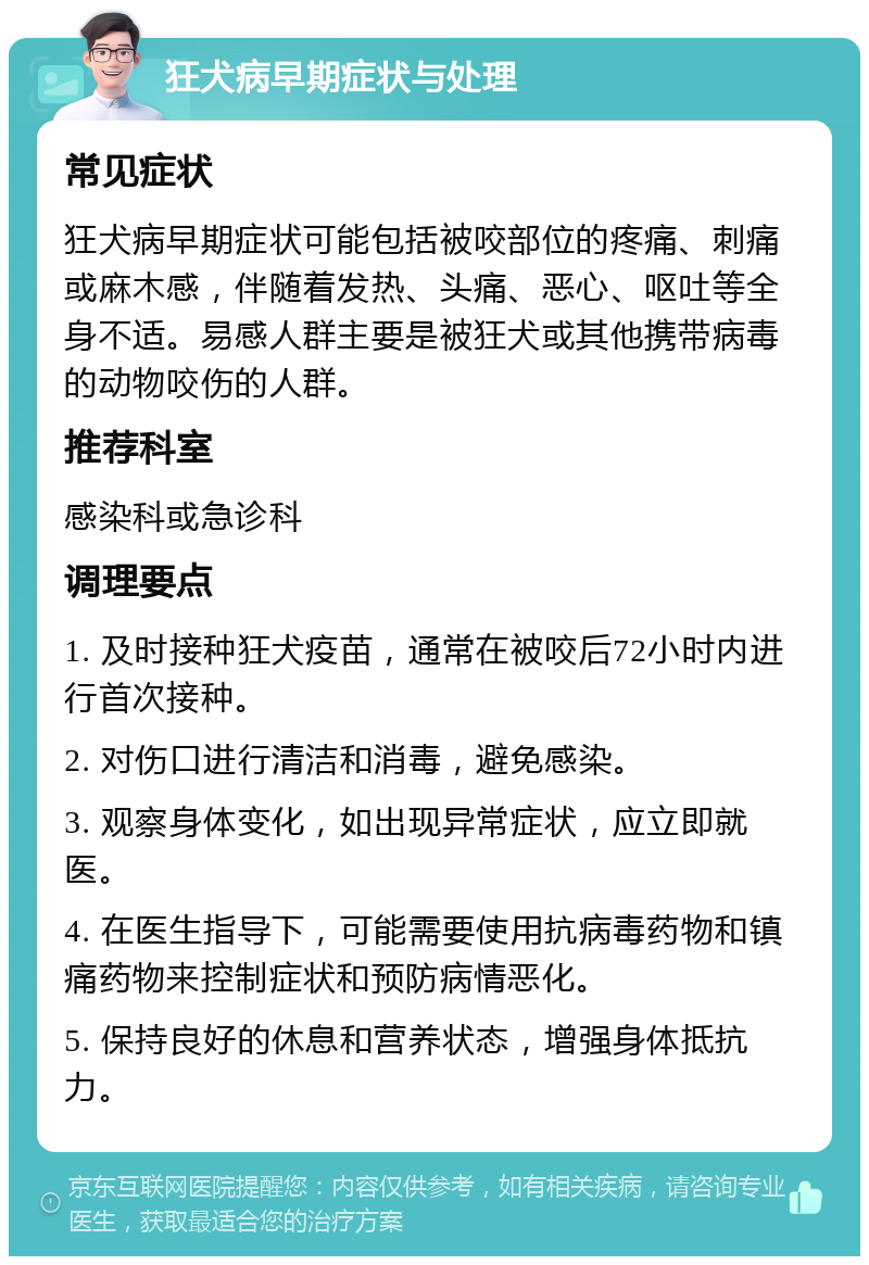 狂犬病早期症状与处理 常见症状 狂犬病早期症状可能包括被咬部位的疼痛、刺痛或麻木感，伴随着发热、头痛、恶心、呕吐等全身不适。易感人群主要是被狂犬或其他携带病毒的动物咬伤的人群。 推荐科室 感染科或急诊科 调理要点 1. 及时接种狂犬疫苗，通常在被咬后72小时内进行首次接种。 2. 对伤口进行清洁和消毒，避免感染。 3. 观察身体变化，如出现异常症状，应立即就医。 4. 在医生指导下，可能需要使用抗病毒药物和镇痛药物来控制症状和预防病情恶化。 5. 保持良好的休息和营养状态，增强身体抵抗力。