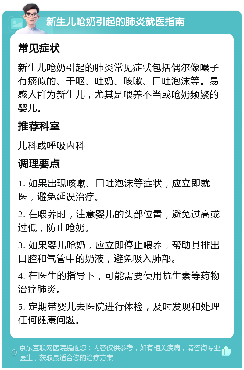 新生儿呛奶引起的肺炎就医指南 常见症状 新生儿呛奶引起的肺炎常见症状包括偶尔像嗓子有痰似的、干呕、吐奶、咳嗽、口吐泡沫等。易感人群为新生儿，尤其是喂养不当或呛奶频繁的婴儿。 推荐科室 儿科或呼吸内科 调理要点 1. 如果出现咳嗽、口吐泡沫等症状，应立即就医，避免延误治疗。 2. 在喂养时，注意婴儿的头部位置，避免过高或过低，防止呛奶。 3. 如果婴儿呛奶，应立即停止喂养，帮助其排出口腔和气管中的奶液，避免吸入肺部。 4. 在医生的指导下，可能需要使用抗生素等药物治疗肺炎。 5. 定期带婴儿去医院进行体检，及时发现和处理任何健康问题。