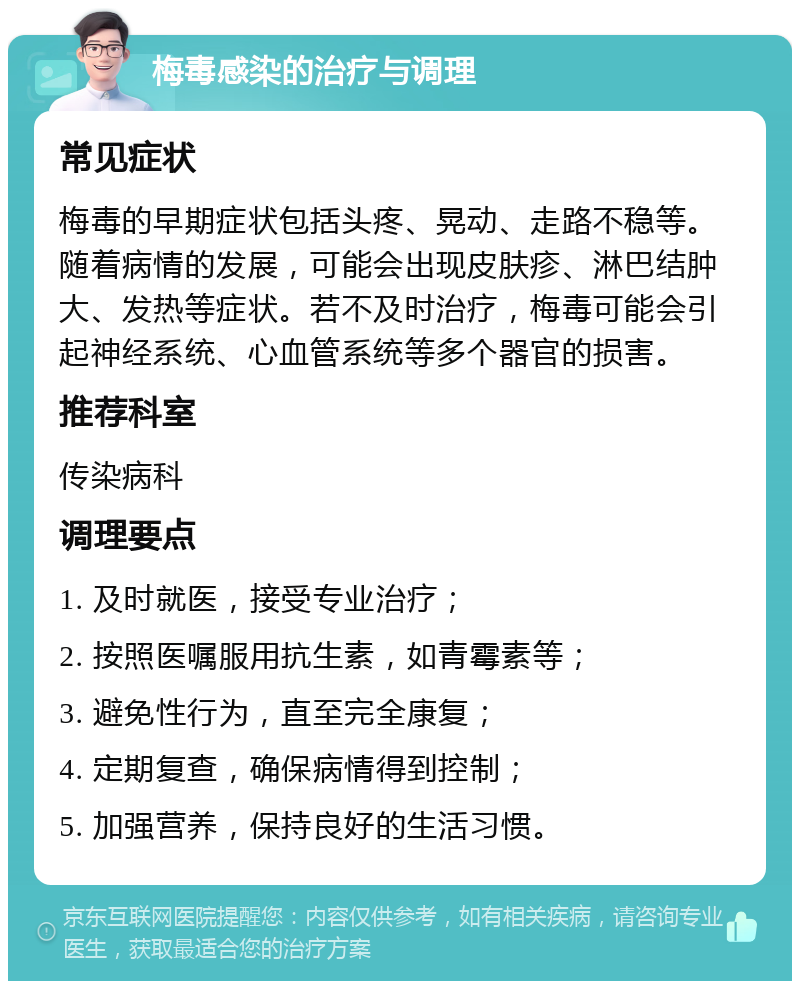 梅毒感染的治疗与调理 常见症状 梅毒的早期症状包括头疼、晃动、走路不稳等。随着病情的发展，可能会出现皮肤疹、淋巴结肿大、发热等症状。若不及时治疗，梅毒可能会引起神经系统、心血管系统等多个器官的损害。 推荐科室 传染病科 调理要点 1. 及时就医，接受专业治疗； 2. 按照医嘱服用抗生素，如青霉素等； 3. 避免性行为，直至完全康复； 4. 定期复查，确保病情得到控制； 5. 加强营养，保持良好的生活习惯。